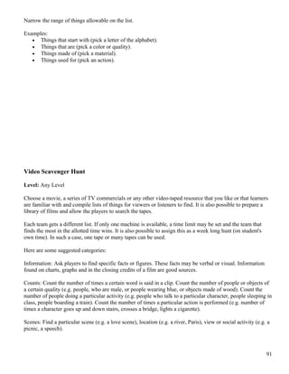 Narrow the range of things allowable on the list.
Examples:
• Things that start with (pick a letter of the alphabet).
• Things that are (pick a color or quality).
• Things made of (pick a material).
• Things used for (pick an action).
Video Scavenger Hunt
Level: Any Level
Choose a movie, a series of TV commercials or any other video-taped resource that you like or that learners
are familiar with and compile lists of things for viewers or listeners to find. It is also possible to prepare a
library of films and allow the players to search the tapes.
Each team gets a different list. If only one machine is available, a time limit may be set and the team that
finds the most in the allotted time wins. It is also possible to assign this as a week long hunt (on student's
own time). In such a case, one tape or many tapes can be used.
Here are some suggested categories:
Information: Ask players to find specific facts or figures. These facts may be verbal or visual. Information
found on charts, graphs and in the closing credits of a film are good sources.
Counts: Count the number of times a certain word is said in a clip. Count the number of people or objects of
a certain quality (e.g. people, who are male, or people wearing blue, or objects made of wood). Count the
number of people doing a particular activity (e.g. people who talk to a particular character, people sleeping in
class, people boarding a train). Count the number of times a particular action is performed (e.g. number of
times a character goes up and down stairs, crosses a bridge, lights a cigarette).
Scenes: Find a particular scene (e.g. a love scene), location (e.g. a river, Paris), view or social activity (e.g. a
picnic, a speech).
91
 