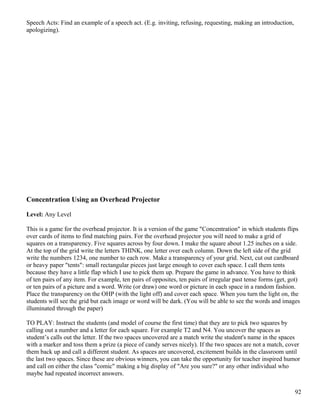Speech Acts: Find an example of a speech act. (E.g. inviting, refusing, requesting, making an introduction,
apologizing).
Concentration Using an Overhead Projector
Level: Any Level
This is a game for the overhead projector. It is a version of the game "Concentration" in which students flips
over cards of items to find matching pairs. For the overhead projector you will need to make a grid of
squares on a transparency. Five squares across by four down. I make the square about 1.25 inches on a side.
At the top of the grid write the letters THINK, one letter over each column. Down the left side of the grid
write the numbers 1234, one number to each row. Make a transparency of your grid. Next, cut out cardboard
or heavy paper "tents": small rectangular pieces just large enough to cover each space. I call them tents
because they have a little flap which I use to pick them up. Prepare the game in advance. You have to think
of ten pairs of any item. For example, ten pairs of opposites, ten pairs of irregular past tense forms (get, got)
or ten pairs of a picture and a word. Write (or draw) one word or picture in each space in a random fashion.
Place the transparency on the OHP (with the light off) and cover each space. When you turn the light on, the
students will see the grid but each image or word will be dark. (You will be able to see the words and images
illuminated through the paper)
TO PLAY: Instruct the students (and model of course the first time) that they are to pick two squares by
calling out a number and a letter for each square. For example T2 and N4. You uncover the spaces as
student’s calls out the letter. If the two spaces uncovered are a match write the student's name in the spaces
with a marker and toss them a prize (a piece of candy serves nicely). If the two spaces are not a match, cover
them back up and call a different student. As spaces are uncovered, excitement builds in the classroom until
the last two spaces. Since these are obvious winners, you can take the opportunity for teacher inspired humor
and call on either the class "comic" making a big display of "Are you sure?" or any other individual who
maybe had repeated incorrect answers.
92
 