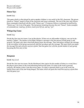 Do you work alone?
Do you work outside?
Simon Says
Level: Easy
This game which is often played by native-speaker children is very useful in the ESL classroom. The person
chosen as "Simon" stands in front of the classroom and issues commands. The rest of the class only follows
these commands if prefixed with the words "Simon says". If someone follows a command not prefixed by
"Simon says", he is out of the game. The last person remaining becomes the next "Simon". Some examples
of commands are: stand up, sit down, touch your left ear, and say "yes"
Whispering Game
Level: Easy
Divide the class into two teams. Line up the players. If there are an odd number of players, one can be the
teacher's "helper". The teacher or his helper whispers a message to the first person of both group A and
group B. The game only starts when both players know the message. Then each player whispers the message
to the next player in his group successively until the last player gets the message. The team which can repeat
the message first and correctly receives a point. Start the game over with the second student of each group
becoming the first ones in line.
Hangman
Level: Any Level
Divide the class into two teams. On the blackboard, draw spaces for the number of letters in a word. Have
the players guess letters in the word alternating between the teams. If a letter in the word is guessed
correctly, the teacher writes it into the correct space. If a letter is guessed which is not in the word, the
teacher draws part of the man being hanged. The teams which can guess the word first receives a point then
start the game over.
94
 