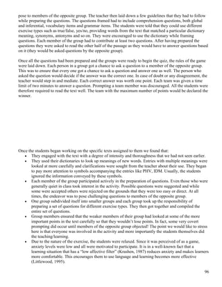 pose to members of the opposite group. The teacher then laid down a few guidelines that they had to follow
while preparing the questions. The questions framed had to include comprehension questions, both global
and inferential, vocabulary items and grammar items. The students were told that they could use different
exercise types such as true/false, yes/no, providing words from the text that matched a particular dictionary
meaning, synonyms, antonyms and so on. They were encouraged to use the dictionary while framing
questions. Each member of the group had to contribute at least two questions. After having prepared the
questions they were asked to read the other half of the passage as they would have to answer questions based
on it (they would be asked questions by the opposite group).
Once all the questions had been prepared and the groups were ready to begin the quiz, the rules of the game
were laid down. Each person in a group got a chance to ask a question to a member of the opposite group.
This was to ensure that every one got a chance to ask a question and answer one as well. The person who
asked the question would decide if the answer was the correct one. In case of doubt or any disagreement, the
teacher would step in and mediate. Each correct answer was worth one point. Each team was given a time
limit of two minutes to answer a question. Prompting a team member was discouraged. All the students were
therefore required to read the text well. The team with the maximum number of points would be declared the
winner.
Once the students began working on the specific texts assigned to them we found that:
• They engaged with the text with a degree of intensity and thoroughness that we had not seen earlier.
• They used their dictionaries to look up meanings of new words. Entries with multiple meanings were
looked at more carefully and clarifications were sought from the teacher about their use. They began
to pay more attention to symbols accompanying the entries like PHV, IDM. Usually, the students
ignored the information conveyed by these symbols.
• Each member of the group participated actively in the preparation of questions. Even those who were
generally quiet in class took interest in the activity. Possible questions were suggested and while
some were accepted others were rejected on the grounds that they were too easy or direct. At all
times, the endeavor was to pose challenging questions to members of the opposite group.
• One group subdivided itself into smaller groups and each group took up the responsibility of
preparing a set of questions for different exercise types. They then got together and compiled the
entire set of questions.
• Group members ensured that the weaker members of their group had looked at some of the more
important points in the text carefully so that they wouldn’t lose points. In fact, some very covert
prompting did occur until members of the opposite group objected! The point we would like to stress
here is that everyone was involved in the activity and more importantly the students themselves did
the teaching/learning.
• Due to the nature of the exercise, the students were relaxed. Since it was perceived of as a game,
anxiety levels were low and all were motivated to participate. It is in a well-known fact that a
learning situation that has a “low affective filter” (Krashen, 1987) reduces anxiety and makes learners
more comfortable. This encourages them to use language and learning becomes more effective
(Littlewood, 1995).
96
 