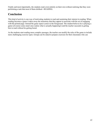 Finally and most importantly, the students read a text entirely on their own without realizing that they were
performing a task that most of them disliked - READING.
Conclusion
This kind of activity is one way of motivating students to read and sustaining their interest in reading. When
reading becomes a game it takes away the monotony that they appear to associate with the act of engaging
with the printed page. Instead the game aspect comes to the foreground. The student believes he is playing a
game (of course some smart ones realize what is actually happening!) and the teacher succeeds in getting
him to read without his getting bored.
As the students start reading more complex passages, the teacher can modify the rules of the game to include
more challenging exercise types. Groups can be asked to prepare exercises for their classmates who can
97
 