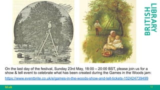 12
bl.uk
On the last day of the festival, Sunday 23rd May, 18:00 – 20:00 BST, please join us for a
show & tell event to celebrate what has been created during the Games in the Woods jam:
https://www.eventbrite.co.uk/e/games-in-the-woods-show-and-tell-tickets-152424739499
 