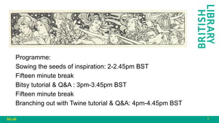 3
bl.uk
Programme:
Sowing the seeds of inspiration: 2-2.45pm BST
Fifteen minute break
Bitsy tutorial & Q&A : 3pm-3.45pm BST
Fifteen minute break
Branching out with Twine tutorial & Q&A: 4pm-4.45pm BST
 