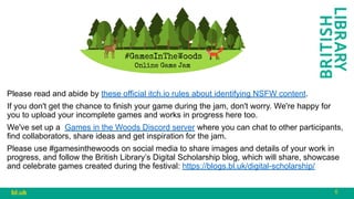 6
bl.uk
Please read and abide by these official itch.io rules about identifying NSFW content.
If you don't get the chance to finish your game during the jam, don't worry. We're happy for
you to upload your incomplete games and works in progress here too.
We've set up a Games in the Woods Discord server where you can chat to other participants,
find collaborators, share ideas and get inspiration for the jam.
Please use #gamesinthewoods on social media to share images and details of your work in
progress, and follow the British Library’s Digital Scholarship blog, which will share, showcase
and celebrate games created during the festival: https://blogs.bl.uk/digital-scholarship/
 