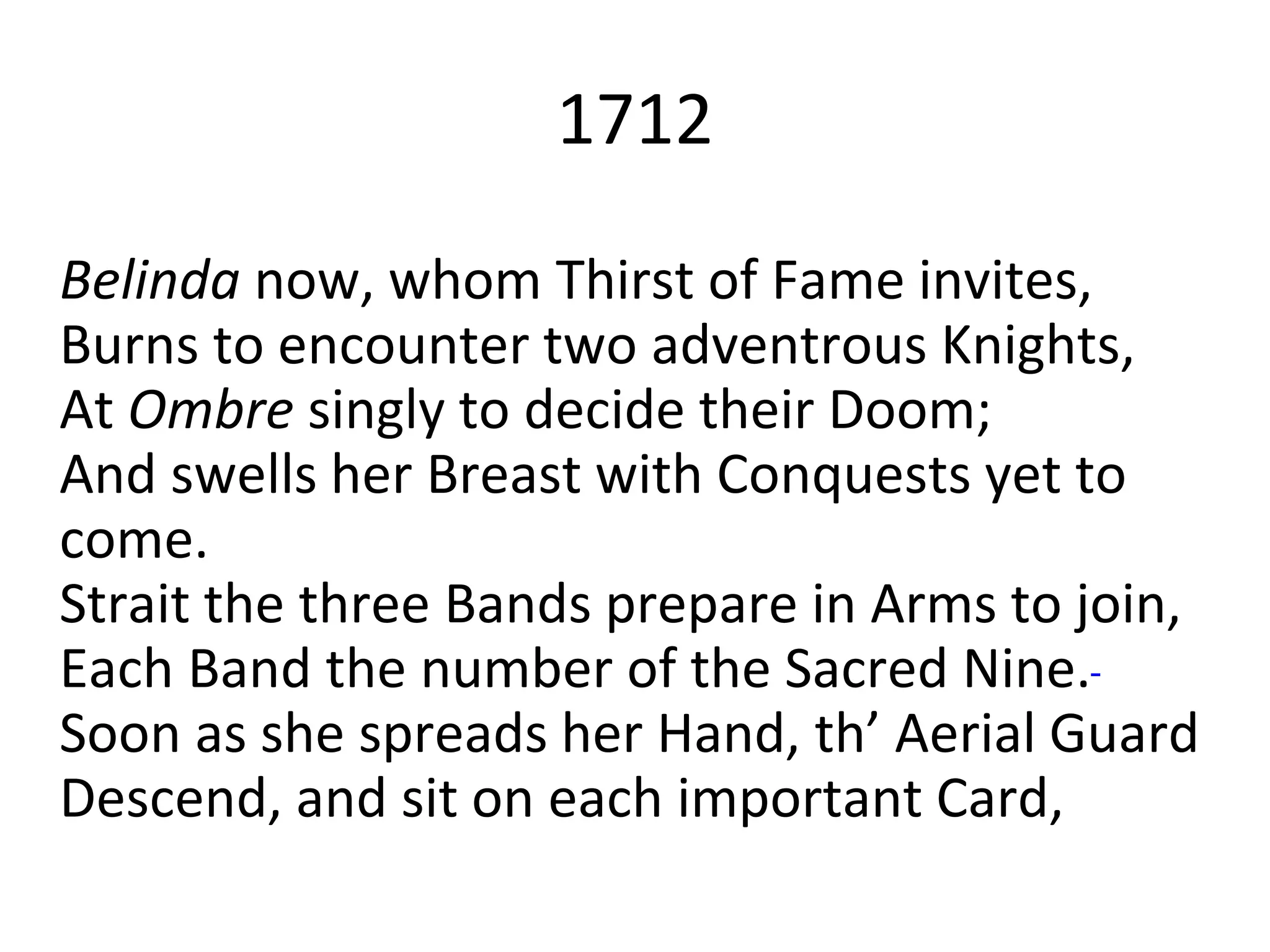 Belinda now, whom Thirst of Fame invites,
Burns to encounter two adventrous Knights,
At Ombre singly to decide their Doom;
And swells her Breast with Conquests yet to
come.
Strait the three Bands prepare in Arms to join,
Each Band the number of the Sacred Nine.
Soon as she spreads her Hand, th’ Aerial Guard
Descend, and sit on each important Card,
1712
 