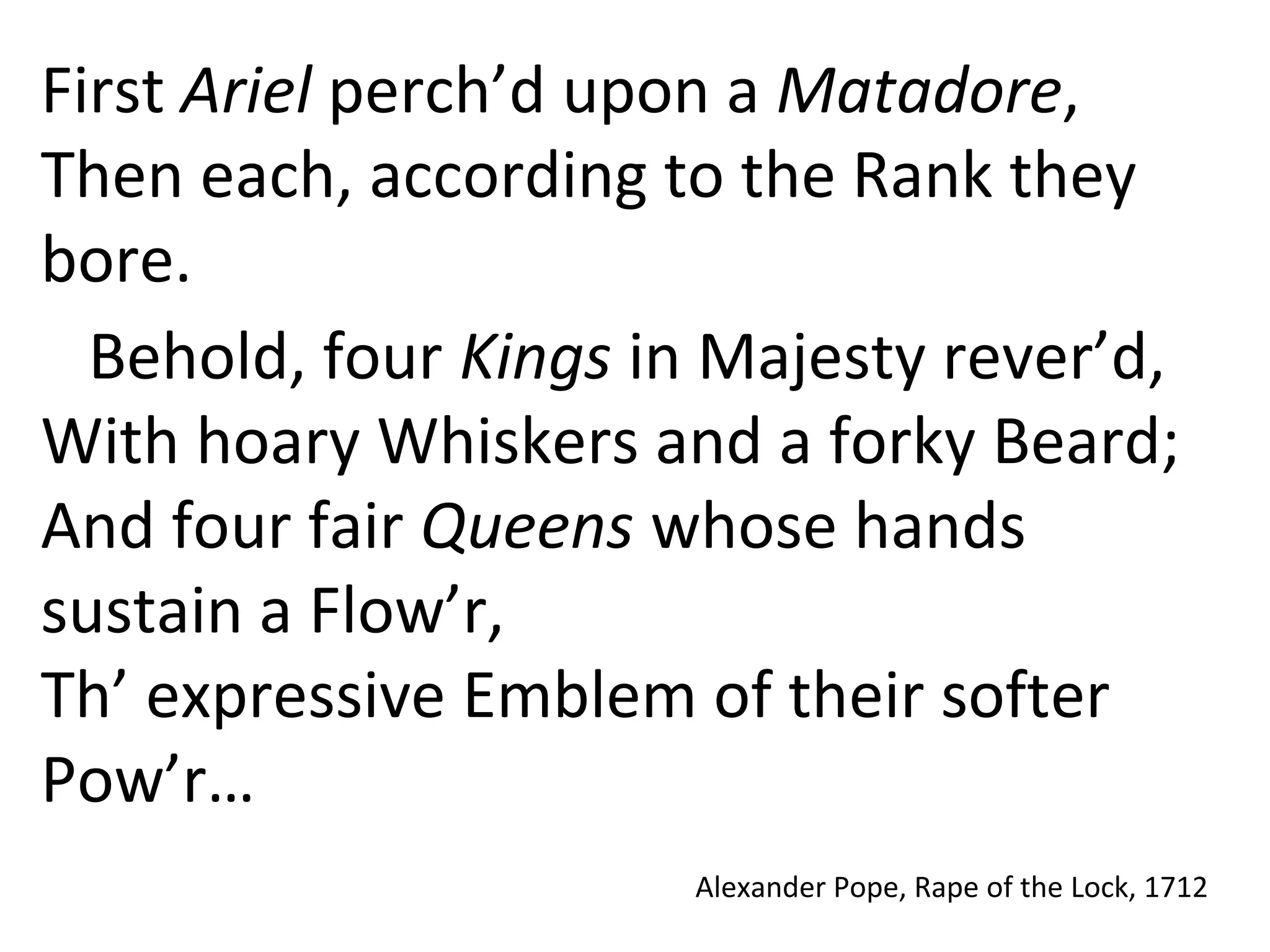 First Ariel perch’d upon a Matadore,
Then each, according to the Rank they
bore.
Behold, four Kings in Majesty rever’d,
With hoary Whiskers and a forky Beard;
And four fair Queens whose hands
sustain a Flow’r,
Th’ expressive Emblem of their softer
Pow’r…
Alexander Pope, Rape of the Lock, 1712
 