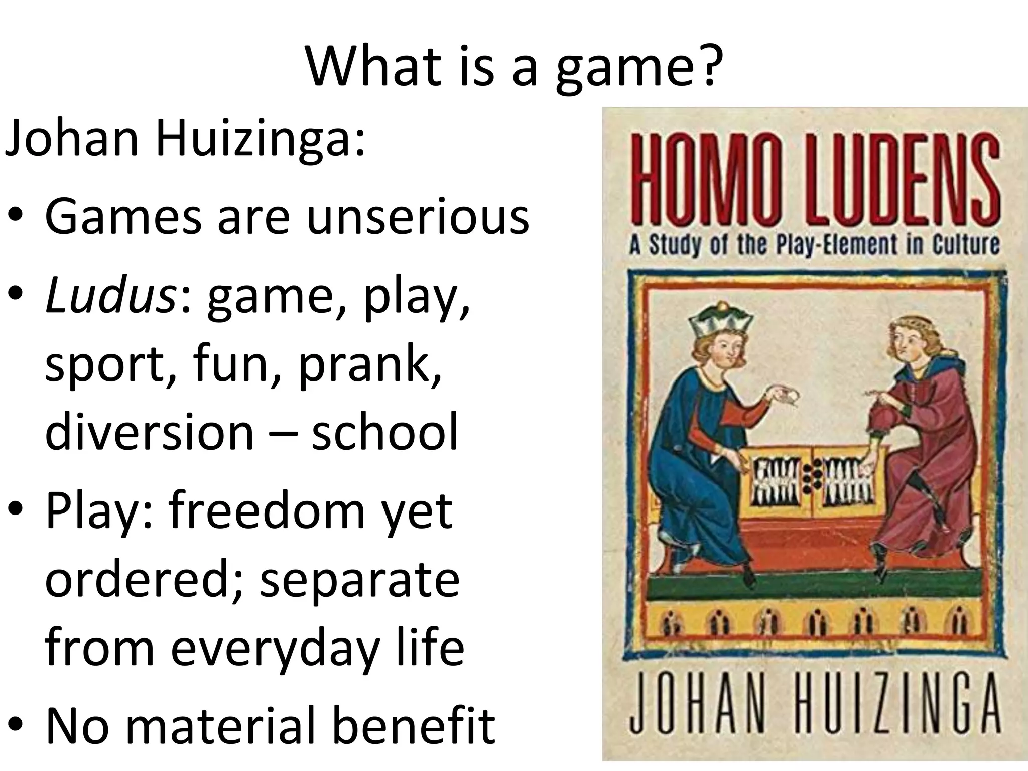 What is a game?
Johan Huizinga:
• Games are unserious
• Ludus: game, play,
sport, fun, prank,
diversion – school
• Play: freedom yet
ordered; separate
from everyday life
• No material benefit
 