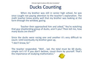 Ultimate English Guidance (90) Jokes Everybody?
Ducks Counting
When my brother was still in senior high school, he was
once caught not paying attention to the teacher’s explanation. The
math teacher knew pretty well that my brother was looking at the
farm through the window, gazing.
Teacher then approached him and asked,” You’re watching
that guy shepherding group of ducks, aren’t you? Then tell me, how
many ducks are there?”
Since the ducks were racing one and another it’s very difficult to
count. Until eventually my brother gave up,
“I don’t know, Sir.”
The teacher responded, “Well , lad, the total must be 60 ducks,
simple isn’t it? If you don’t believe, count them by yourself. That’s
the importance of studying mathematics.”
 