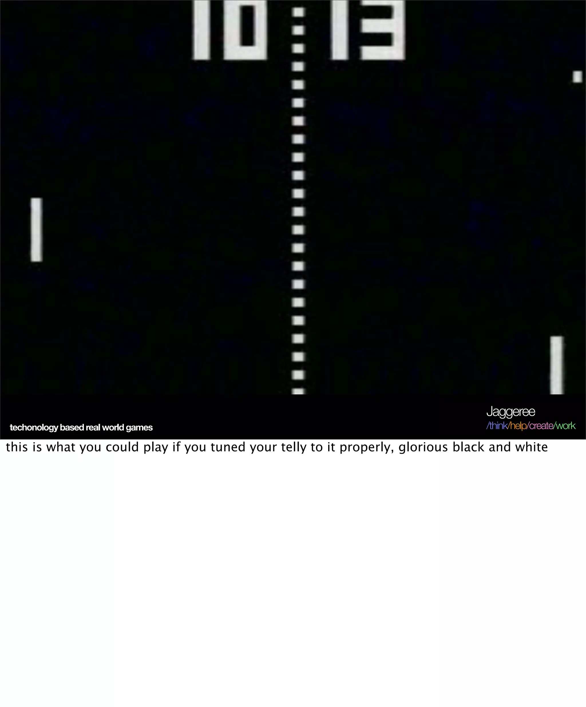 Jaggeree
techonology based real world games                                               /think/help/create/work

this is what you could play if you tuned your telly to it properly, glorious black and white
 