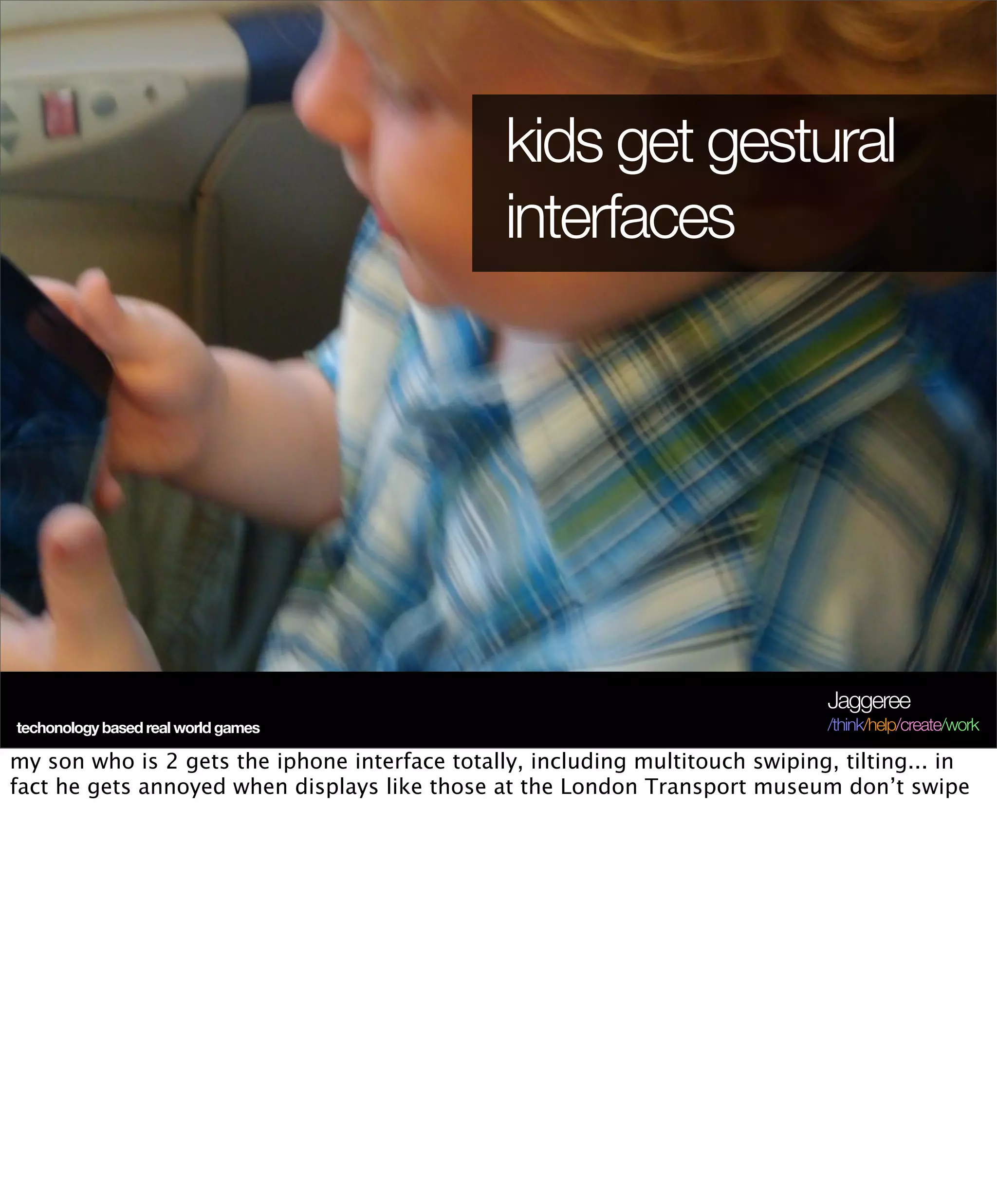 kids get gestural
                                                interfaces




                                                                                Jaggeree
techonology based real world games                                              /think/help/create/work

my son who is 2 gets the iphone interface totally, including multitouch swiping, tilting... in
fact he gets annoyed when displays like those at the London Transport museum don’t swipe
 