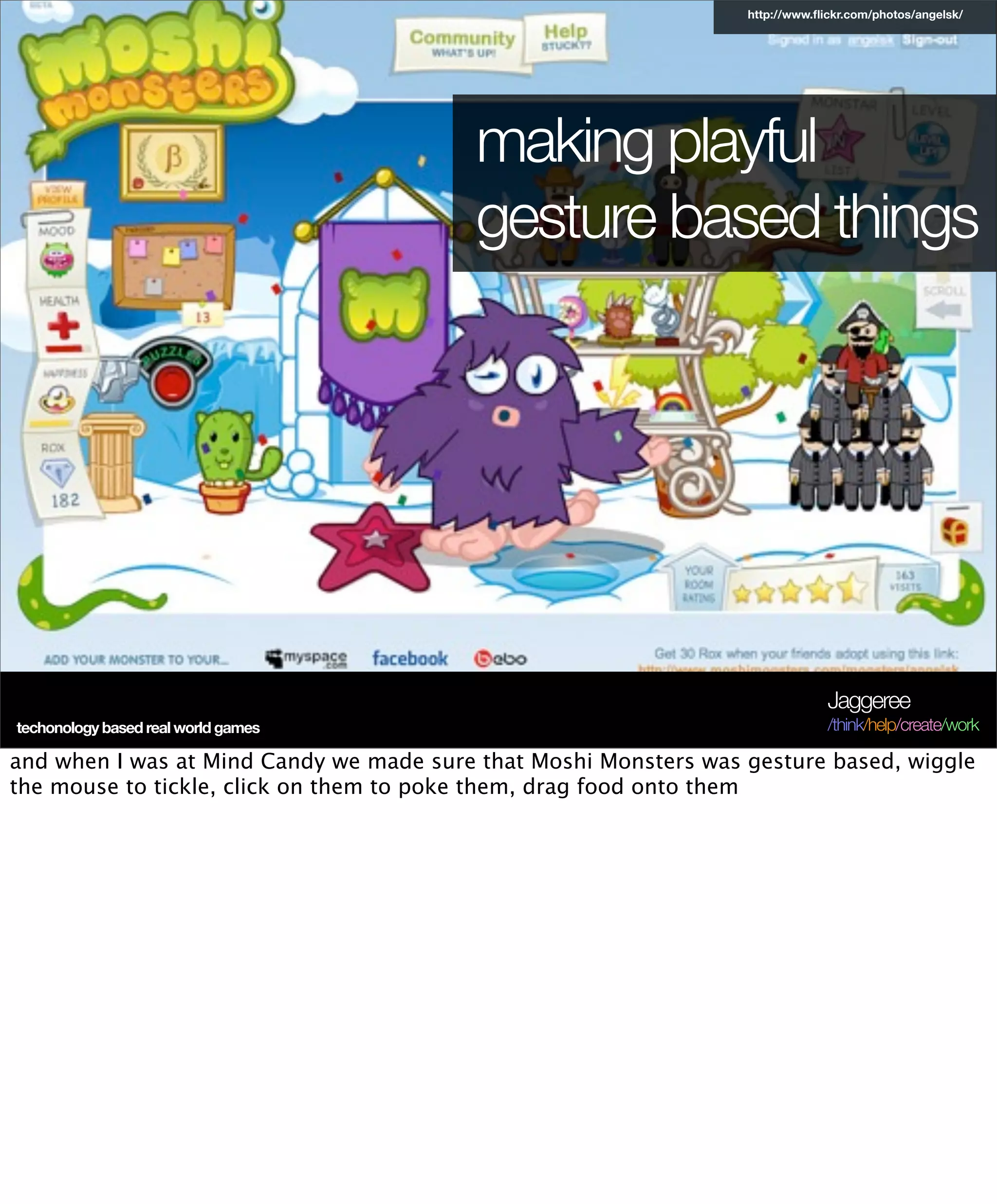http://www.ﬂickr.com/photos/angelsk/




                                          making playful
                                          gesture based things




                                                                               Jaggeree
techonology based real world games                                             /think/help/create/work

and when I was at Mind Candy we made sure that Moshi Monsters was gesture based, wiggle
the mouse to tickle, click on them to poke them, drag food onto them
 