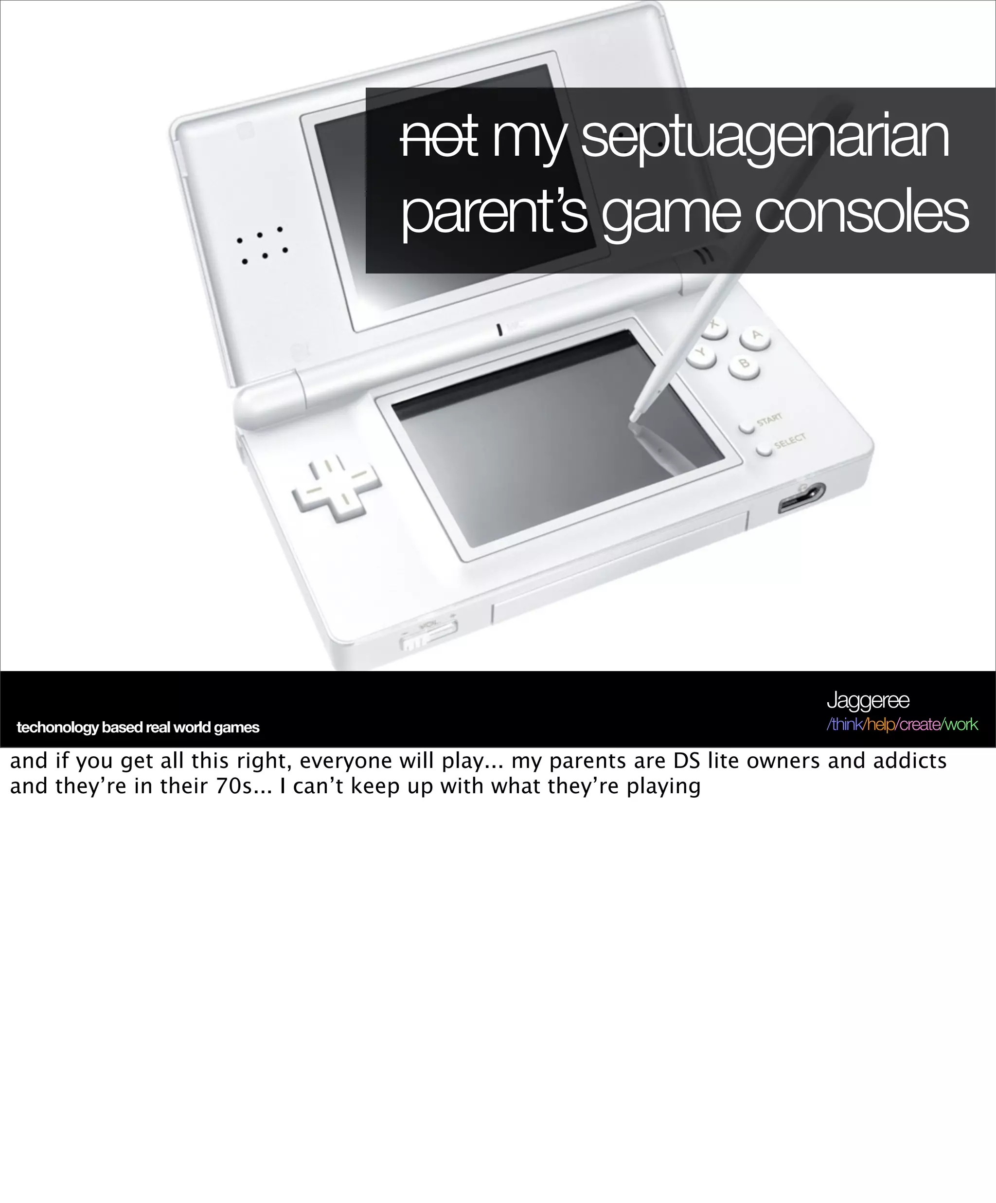 not my septuagenarian
                                       parent’s game consoles




                                                                                 Jaggeree
techonology based real world games                                               /think/help/create/work

and if you get all this right, everyone will play... my parents are DS lite owners and addicts
and they’re in their 70s... I can’t keep up with what they’re playing
 