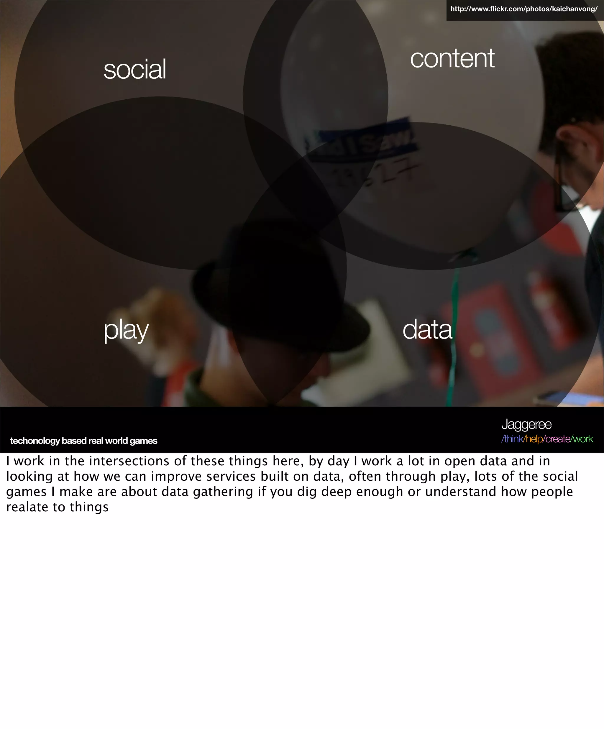 http://www.ﬂickr.com/photos/kaichanvong/




                     social                                     content




                     play                                      data


                                                                                    Jaggeree
techonology based real world games                                                  /think/help/create/work

I work in the intersections of these things here, by day I work a lot in open data and in
looking at how we can improve services built on data, often through play, lots of the social
games I make are about data gathering if you dig deep enough or understand how people
realate to things
 