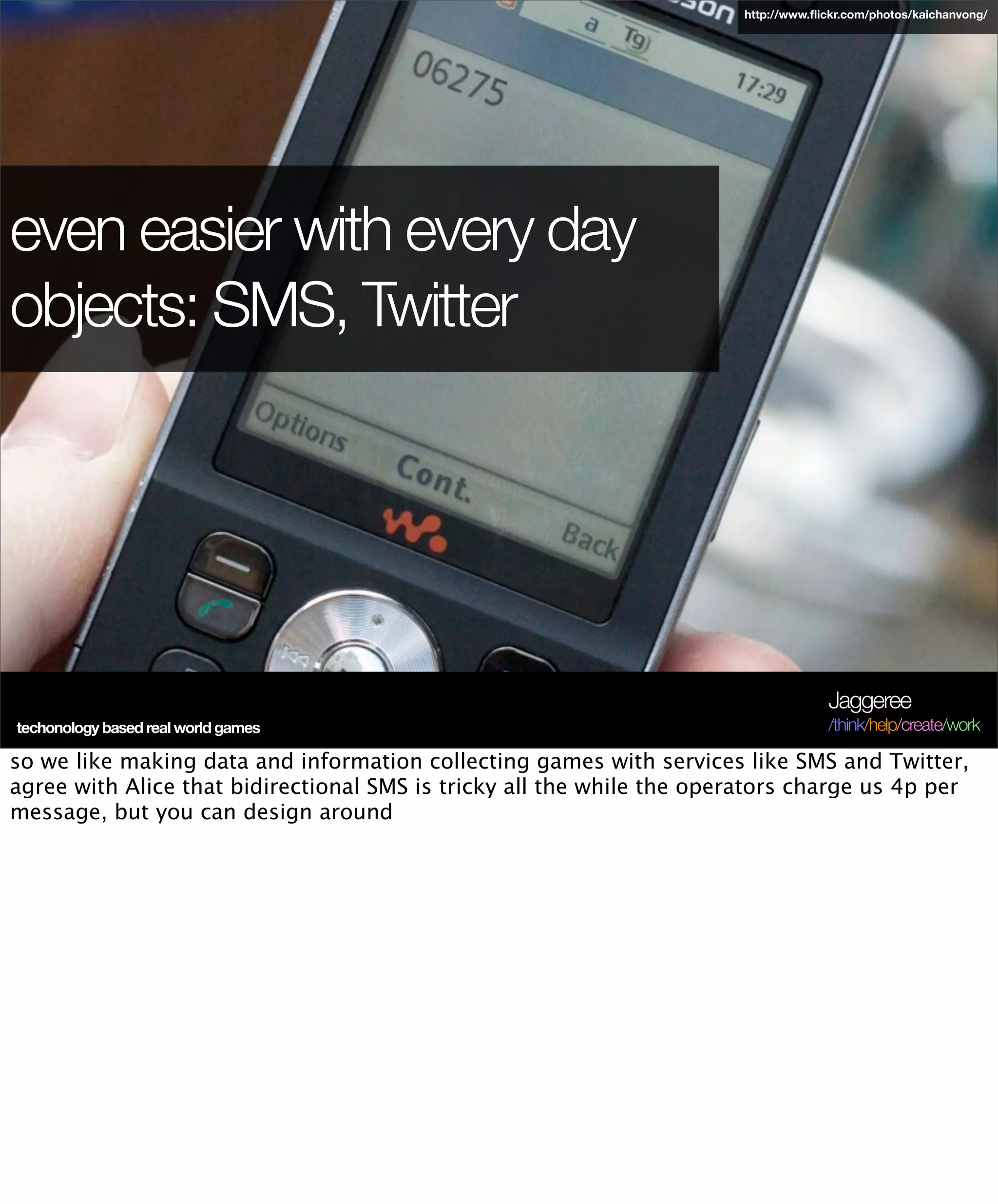 http://www.ﬂickr.com/photos/kaichanvong/




even easier with every day
objects: SMS, Twitter




                                                                                    Jaggeree
 techonology based real world games
Terra Future 09                                                                     /think/help/create/work

so we like making data and information collecting games with services like SMS and Twitter,
agree with Alice that bidirectional SMS is tricky all the while the operators charge us 4p per
message, but you can design around
 