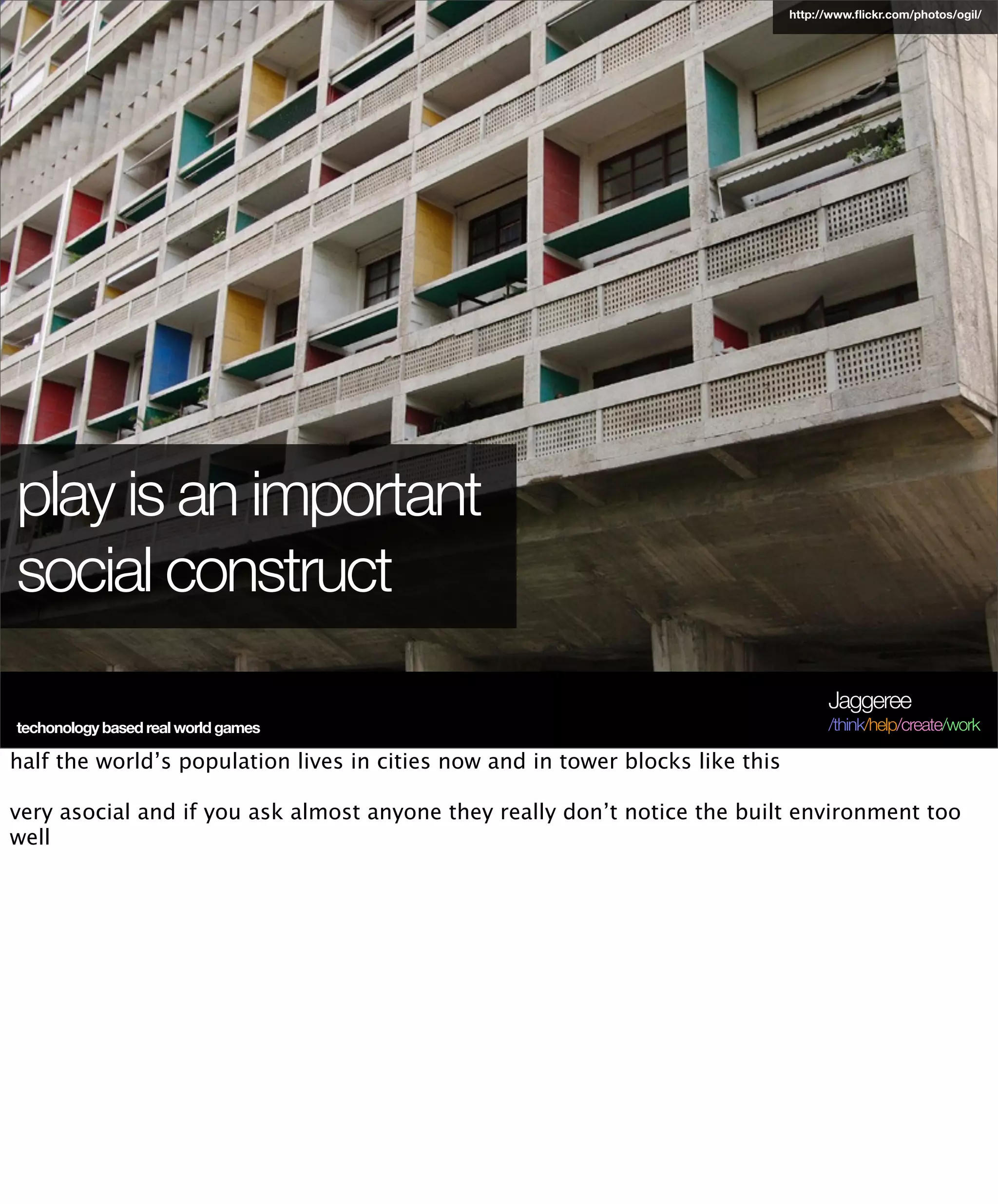 http://www.ﬂickr.com/photos/ogil/




play is an important
social construct
                                                                                      Jaggeree
techonology based real world games                                                    /think/help/create/work

half the world’s population lives in cities now and in tower blocks like this

very asocial and if you ask almost anyone they really don’t notice the built environment too
well
 