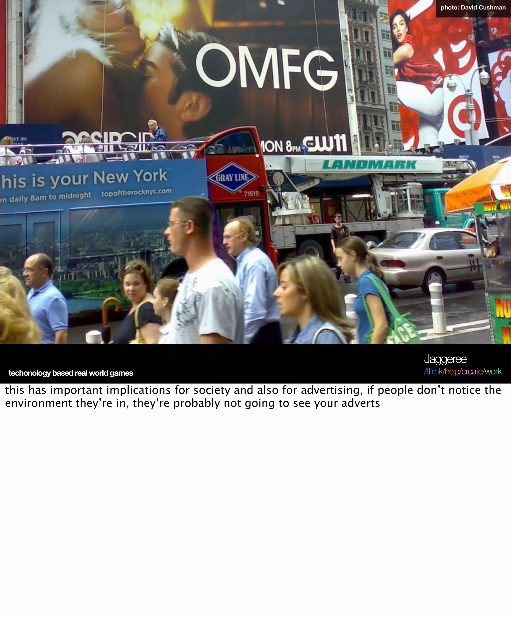 photo: David Cushman




                                                                                 Jaggeree
techonology based real world games                                               /think/help/create/work

this has important implications for society and also for advertising, if people don’t notice the
environment they’re in, they’re probably not going to see your adverts
 