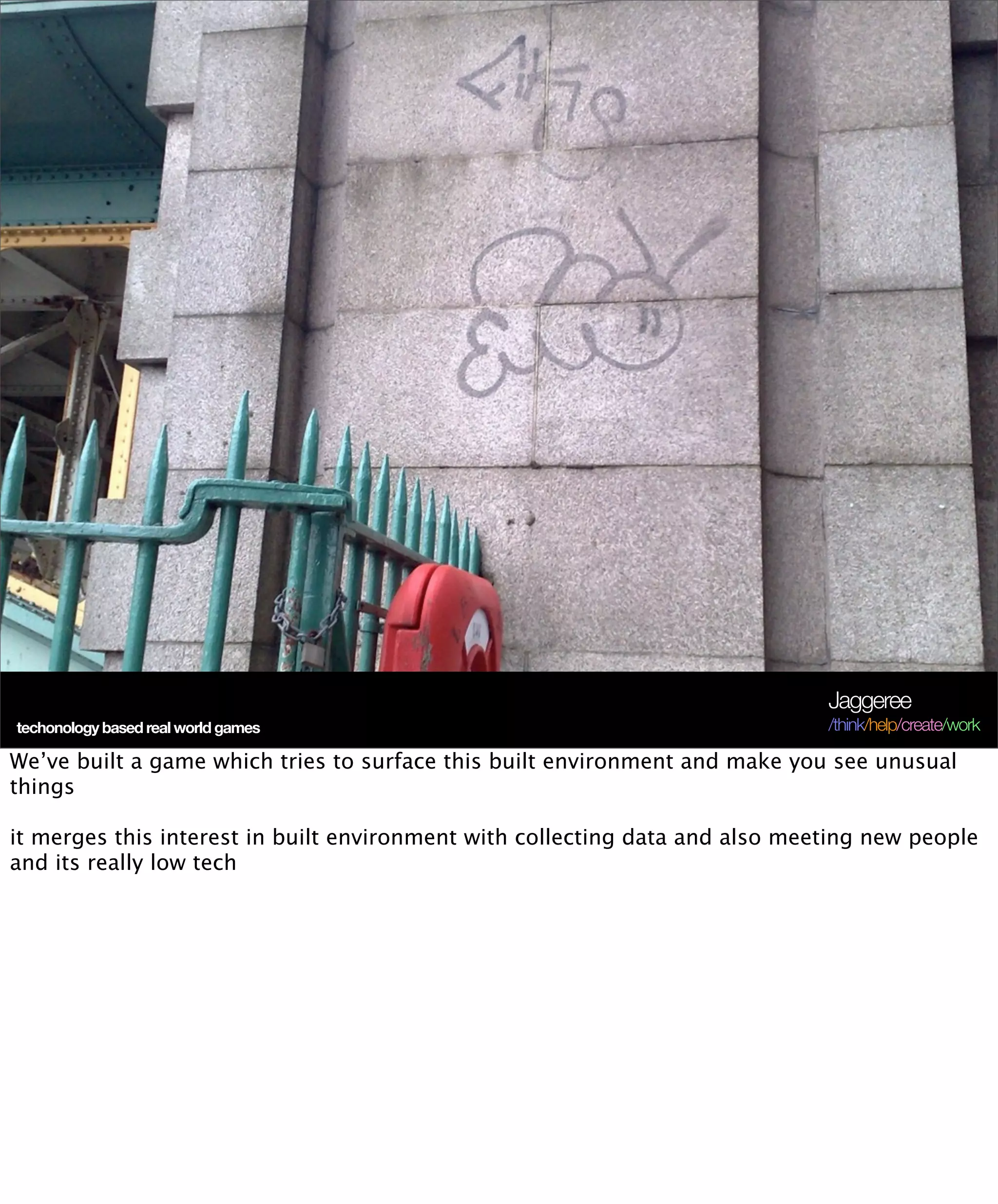 Jaggeree
techonology based real world games                                            /think/help/create/work

We’ve built a game which tries to surface this built environment and make you see unusual
things

it merges this interest in built environment with collecting data and also meeting new people
and its really low tech
 