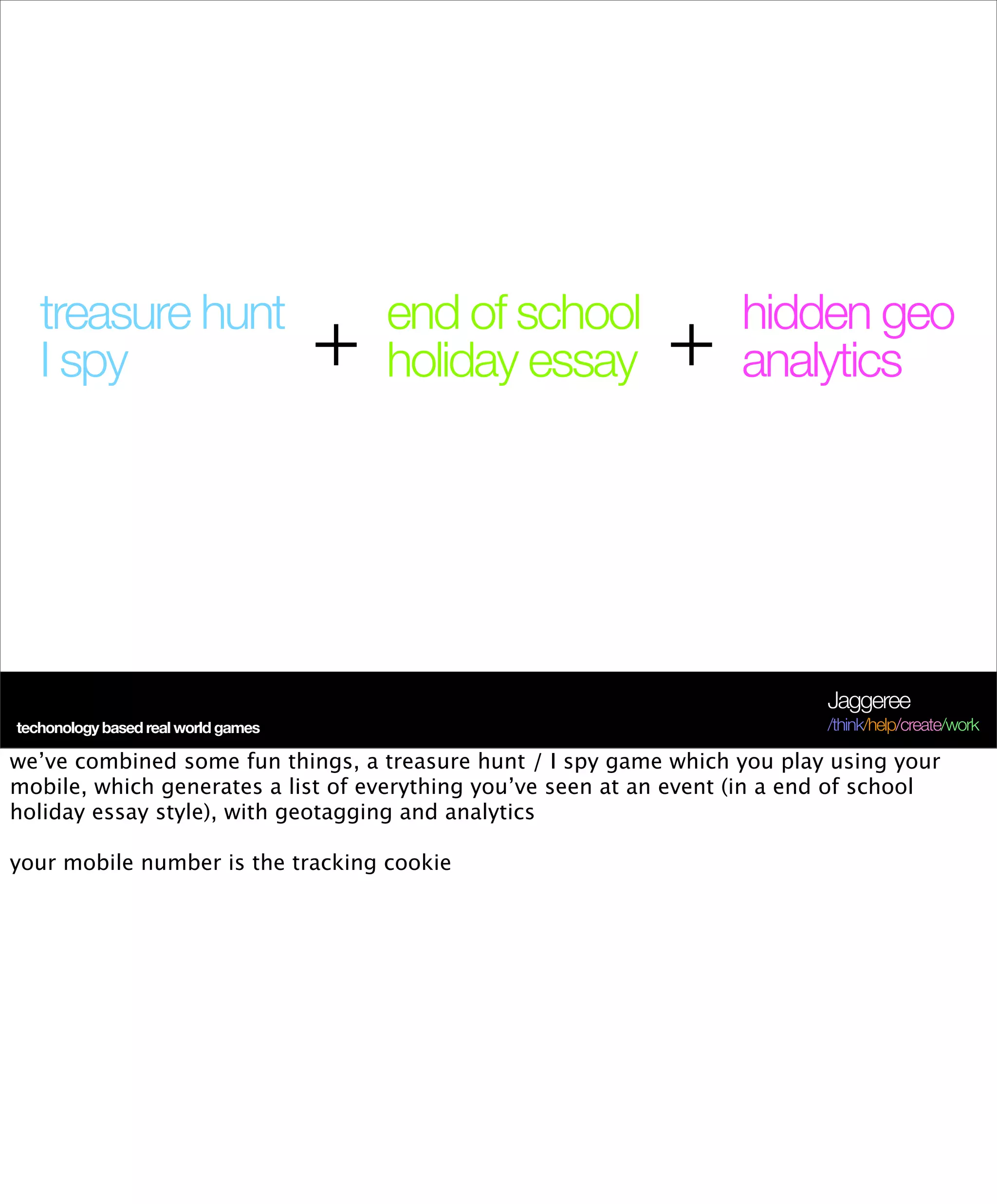 treasure hunt                         end of school               hidden geo
   I spy                             +   holiday essay        +      analytics




                                                                             Jaggeree
techonology based real world games                                           /think/help/create/work

we’ve combined some fun things, a treasure hunt / I spy game which you play using your
mobile, which generates a list of everything you’ve seen at an event (in a end of school
holiday essay style), with geotagging and analytics

your mobile number is the tracking cookie
 