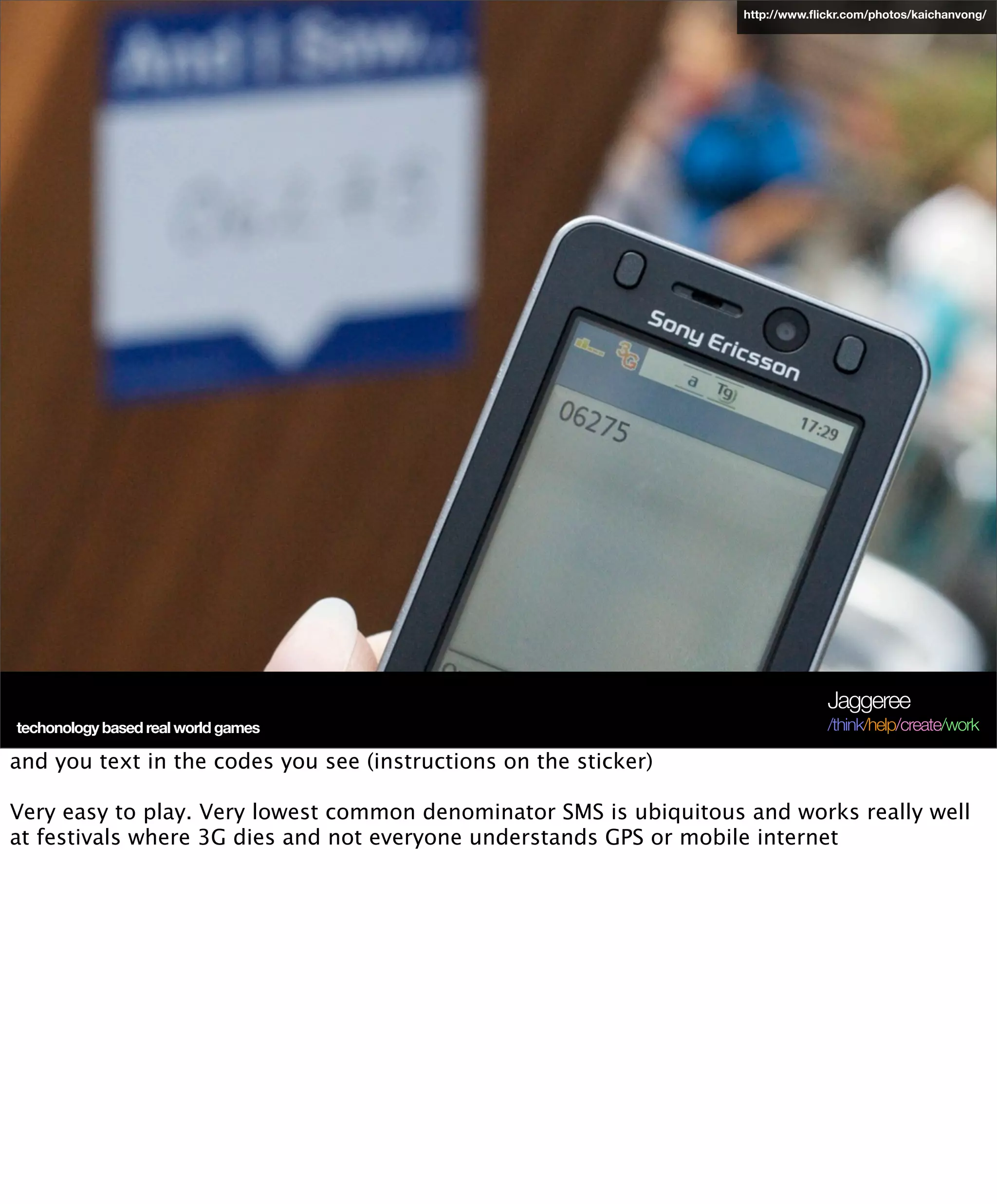 http://www.ﬂickr.com/photos/kaichanvong/




                                                                                Jaggeree
 techonology based real world games
Terra Future 09                                                                 /think/help/create/work

and you text in the codes you see (instructions on the sticker)

Very easy to play. Very lowest common denominator SMS is ubiquitous and works really well
at festivals where 3G dies and not everyone understands GPS or mobile internet
 