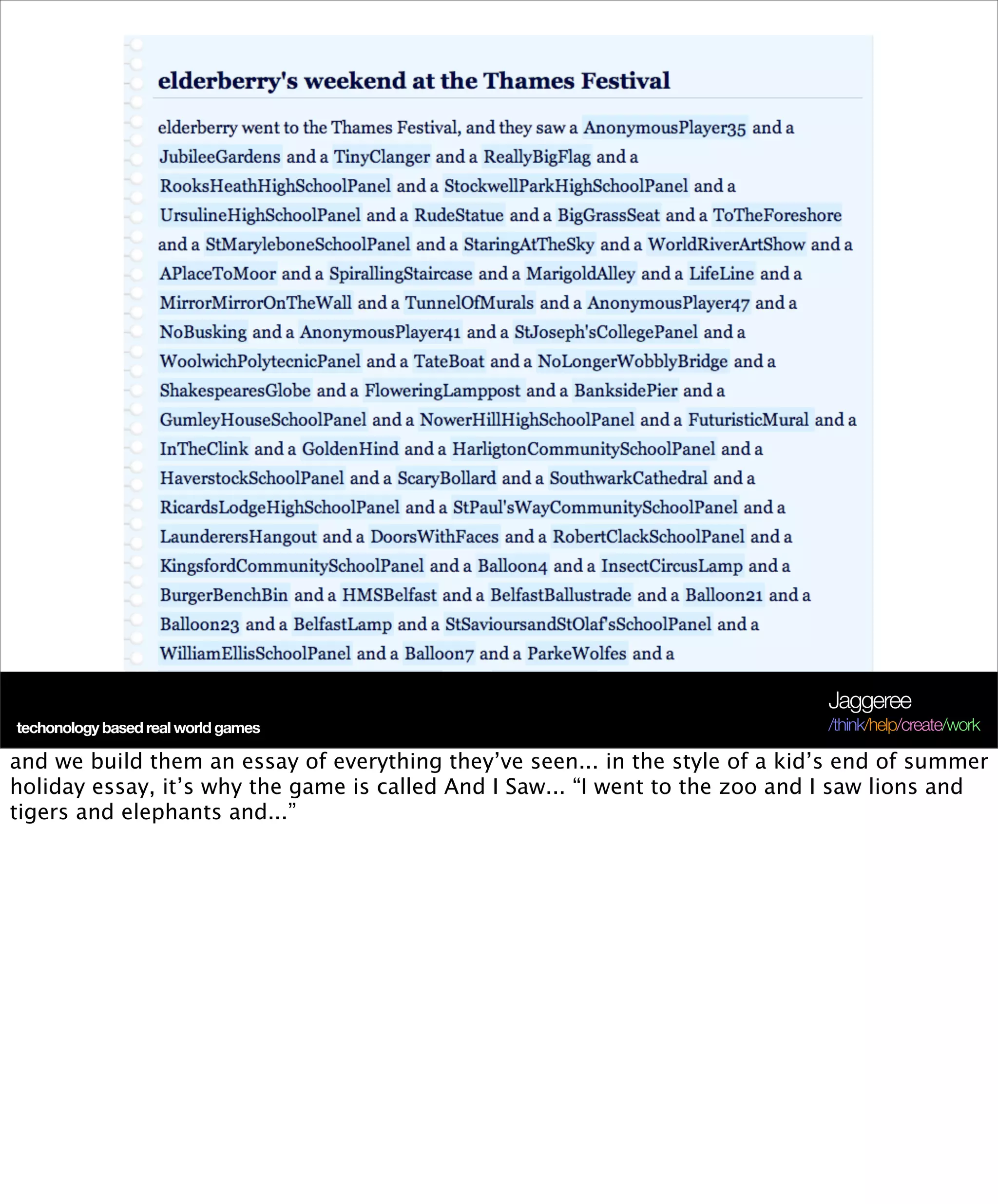 Jaggeree
techonology based and friends
scarcity, abundancereal world games                                           /think/help/create/work

and we build them an essay of everything they’ve seen... in the style of a kid’s end of summer
holiday essay, it’s why the game is called And I Saw... “I went to the zoo and I saw lions and
tigers and elephants and...”
 