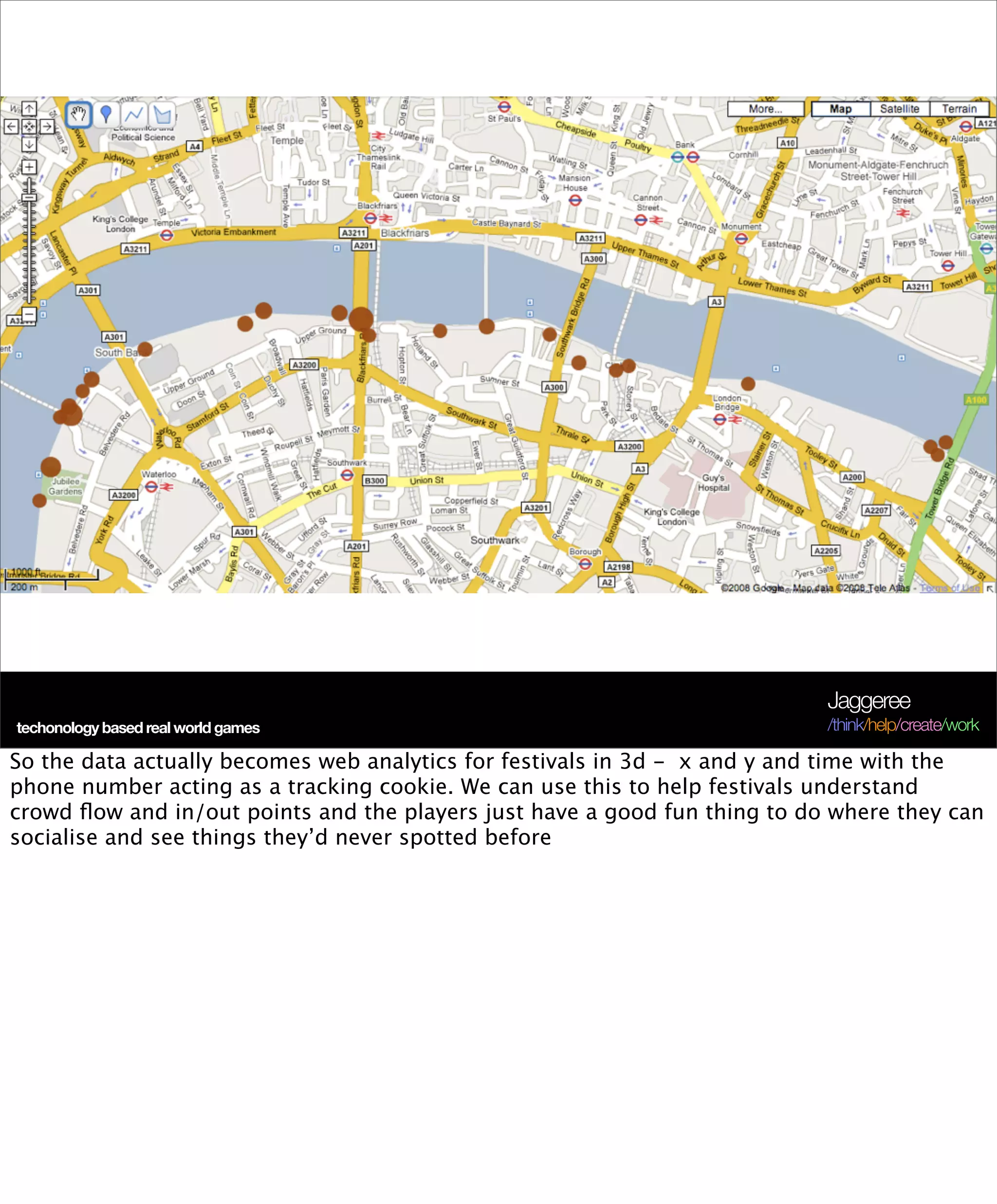 Jaggeree
 techonology based real world games
Terra Future 09                                                             /think/help/create/work

So the data actually becomes web analytics for festivals in 3d - x and y and time with the
phone number acting as a tracking cookie. We can use this to help festivals understand
crowd ﬂow and in/out points and the players just have a good fun thing to do where they can
socialise and see things they’d never spotted before
 