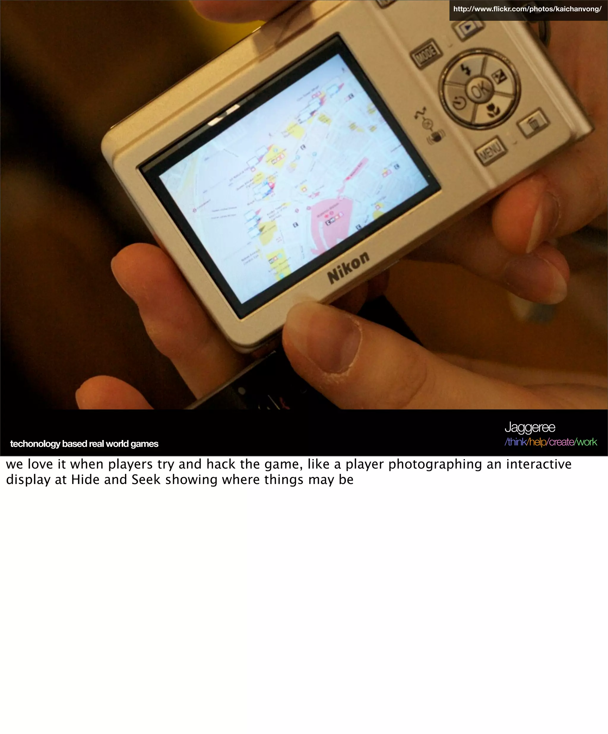 http://www.ﬂickr.com/photos/kaichanvong/




                                                                                   Jaggeree
techonology based real world games                                                 /think/help/create/work

we love it when players try and hack the game, like a player photographing an interactive
display at Hide and Seek showing where things may be
 
