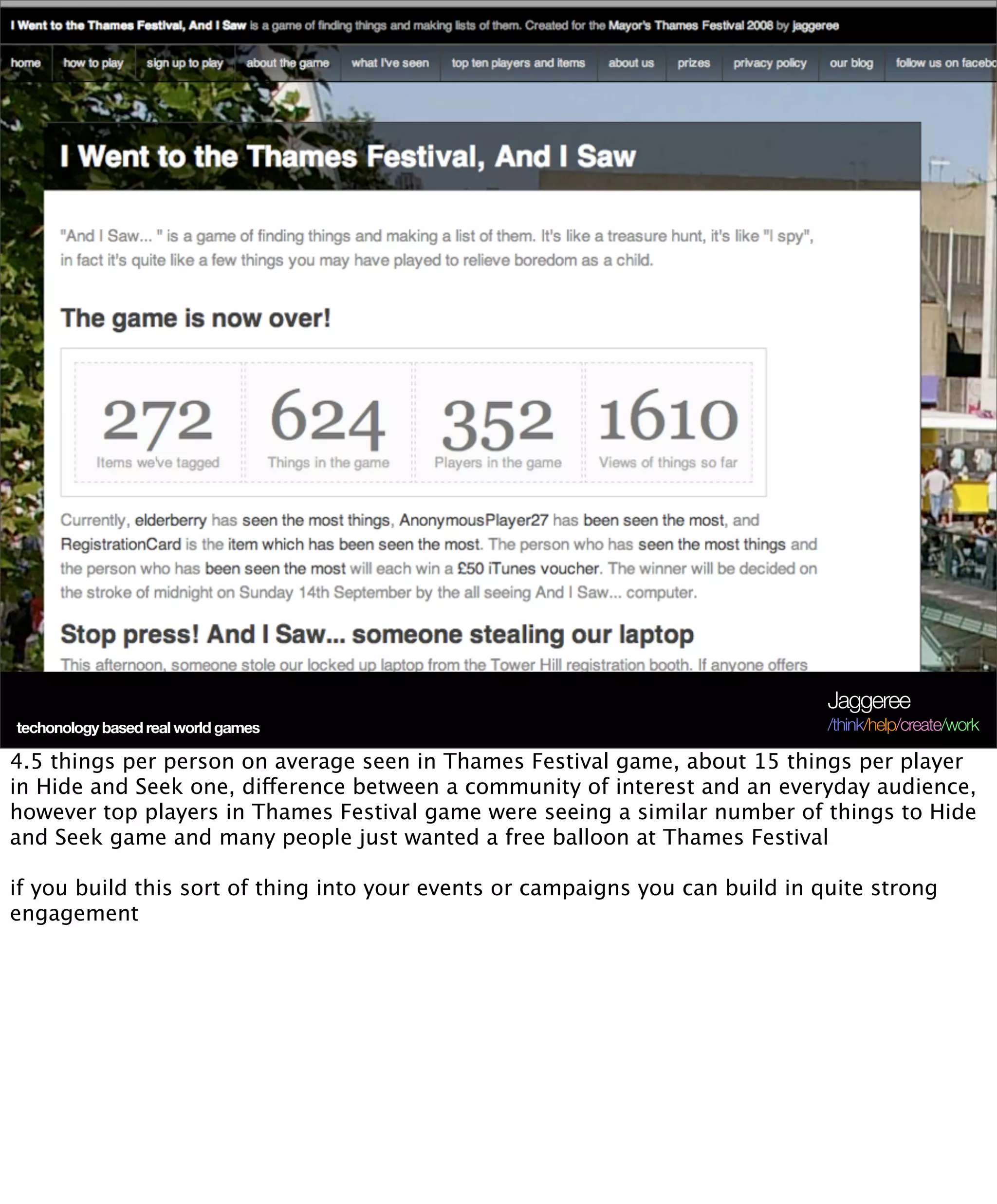 Jaggeree
techonology based real world games                                              /think/help/create/work

4.5 things per person on average seen in Thames Festival game, about 15 things per player
in Hide and Seek one, difference between a community of interest and an everyday audience,
however top players in Thames Festival game were seeing a similar number of things to Hide
and Seek game and many people just wanted a free balloon at Thames Festival

if you build this sort of thing into your events or campaigns you can build in quite strong
engagement
 