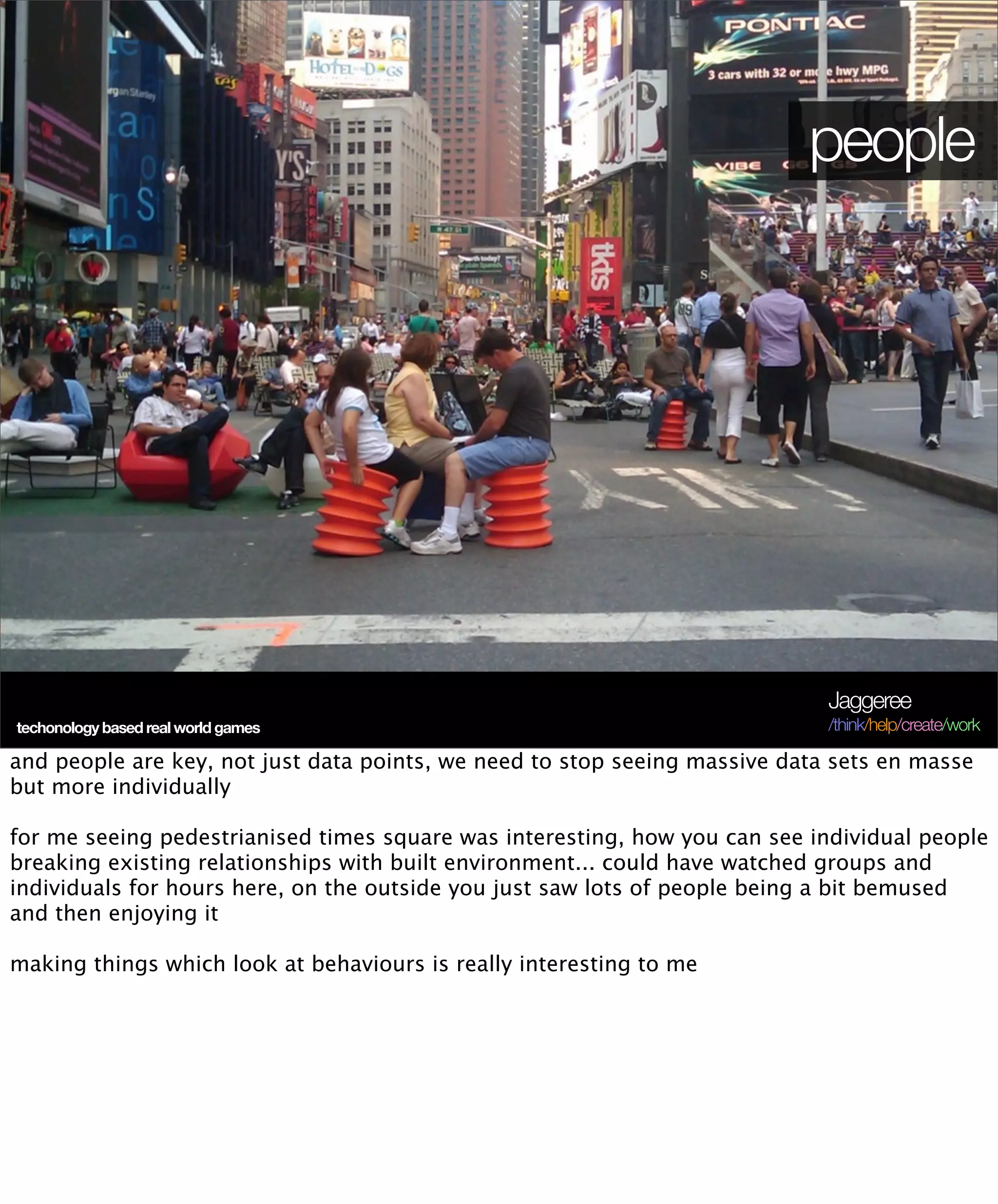 people




                                                                             Jaggeree
techonology based real world games                                           /think/help/create/work

and people are key, not just data points, we need to stop seeing massive data sets en masse
but more individually

for me seeing pedestrianised times square was interesting, how you can see individual people
breaking existing relationships with built environment... could have watched groups and
individuals for hours here, on the outside you just saw lots of people being a bit bemused
and then enjoying it

making things which look at behaviours is really interesting to me
 