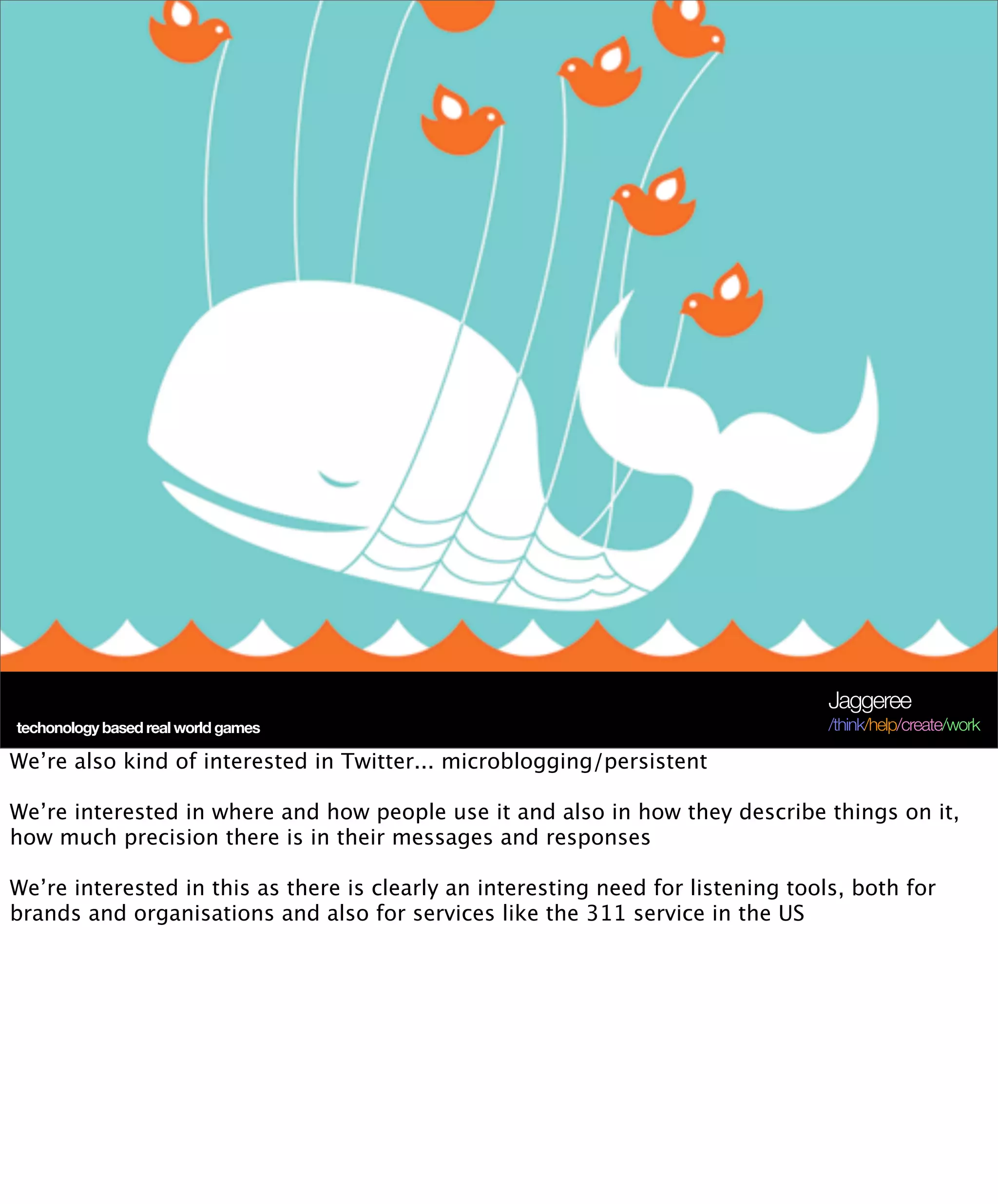 Jaggeree
 techonology based real world games
Terra Future 09                                                                    /think/help/create/work

We’re also kind of interested in Twitter... microblogging/persistent

We’re interested in where and how people use it and also in how they describe things on it,
how much precision there is in their messages and responses

We’re interested in this as there is clearly an interesting need for listening tools, both for
brands and organisations and also for services like the 311 service in the US
 