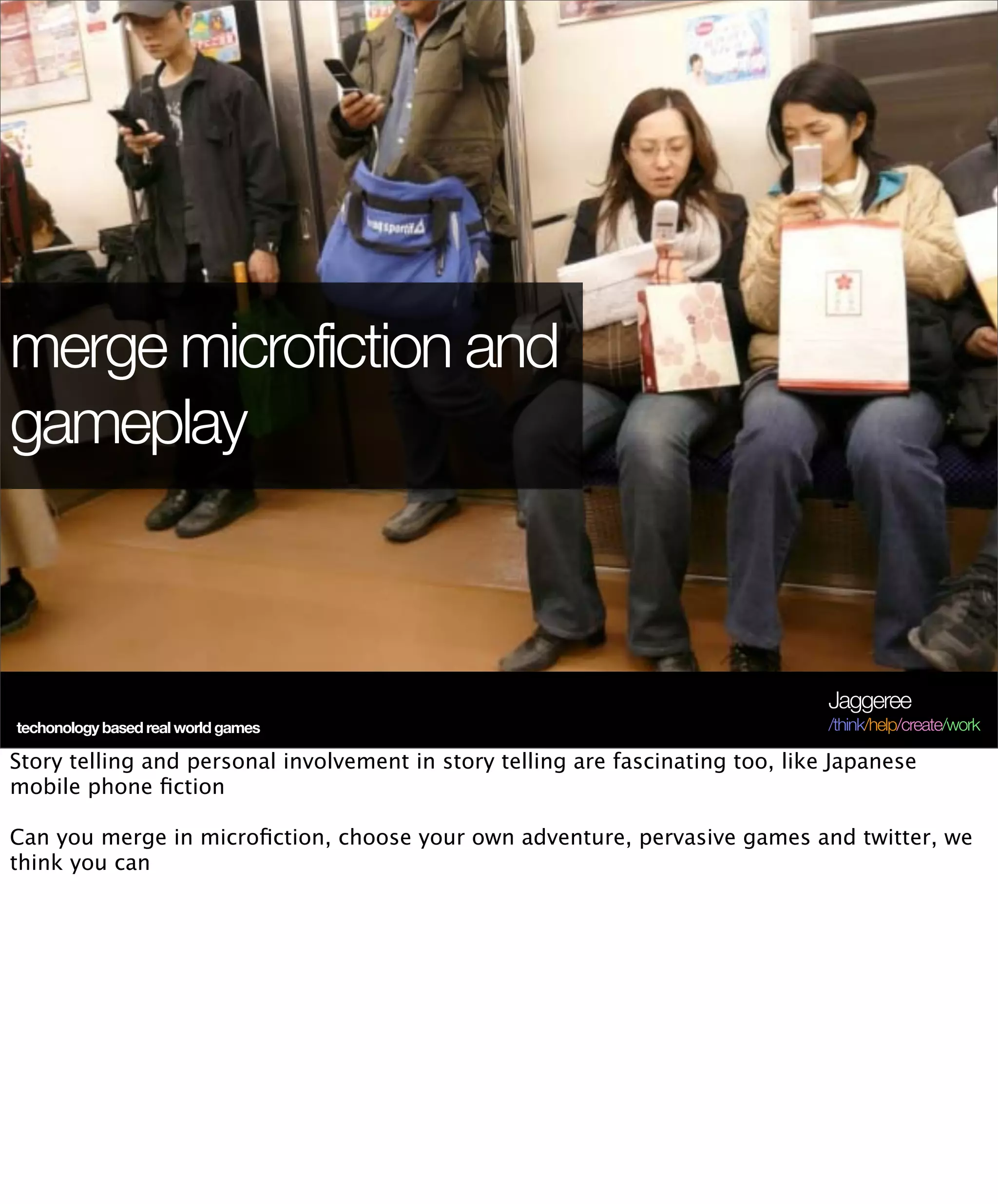 merge microfiction and
gameplay



                                                                                 Jaggeree
techonology based real world games                                               /think/help/create/work

Story telling and personal involvement in story telling are fascinating too, like Japanese
mobile phone ﬁction

Can you merge in microﬁction, choose your own adventure, pervasive games and twitter, we
think you can
 