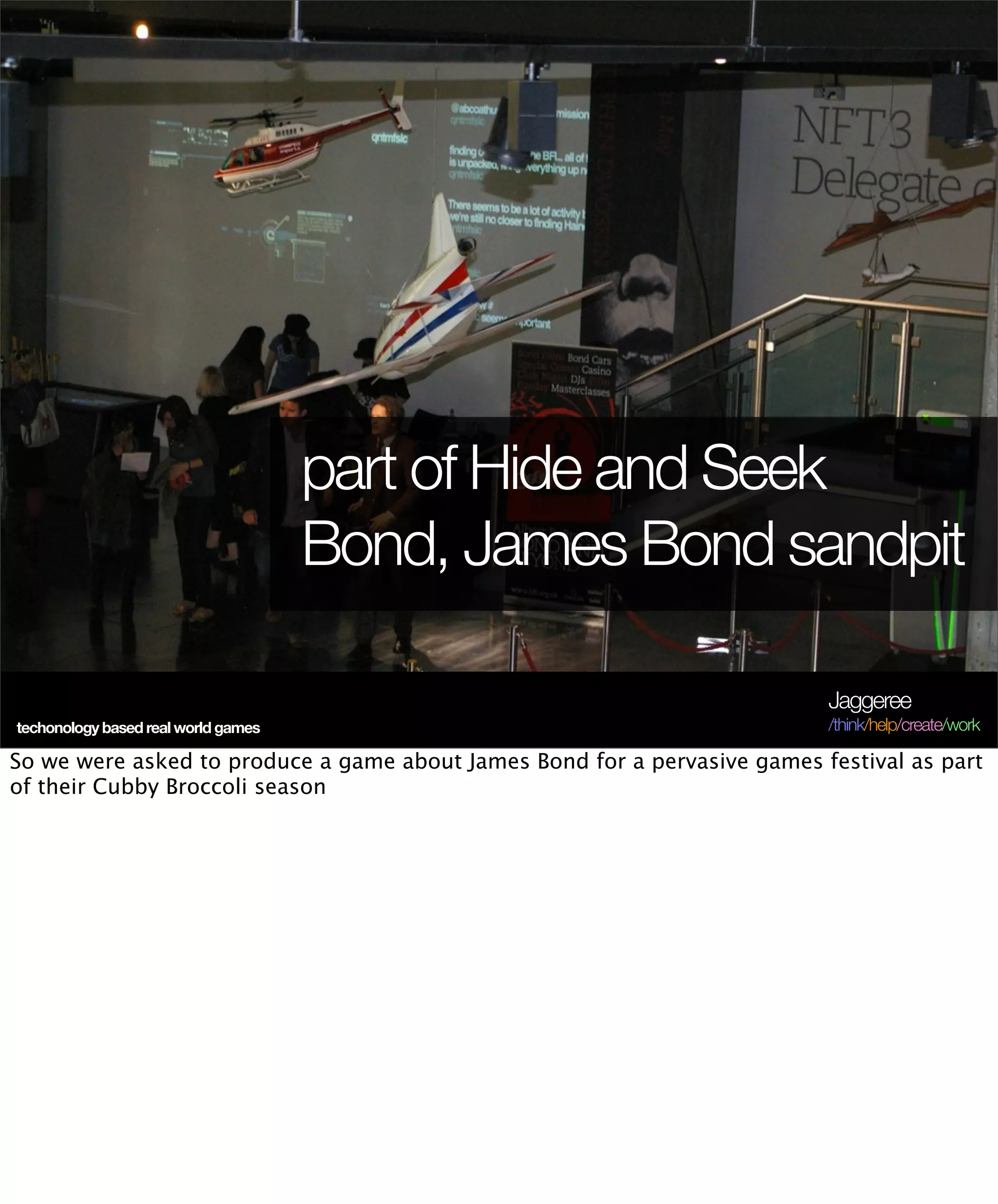 part of Hide and Seek
                                     Bond, James Bond sandpit

                                                                           Jaggeree
techonology based real world games                                         /think/help/create/work

So we were asked to produce a game about James Bond for a pervasive games festival as part
of their Cubby Broccoli season
 