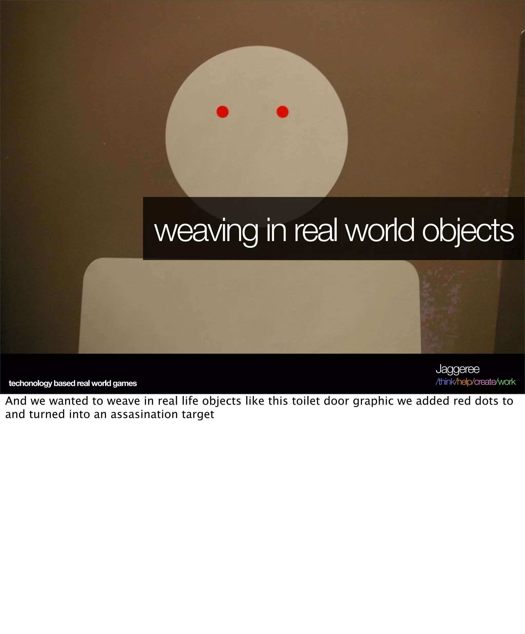 weaving in real world objects



                                                                               Jaggeree
techonology based real world games                                             /think/help/create/work

And we wanted to weave in real life objects like this toilet door graphic we added red dots to
and turned into an assasination target
 