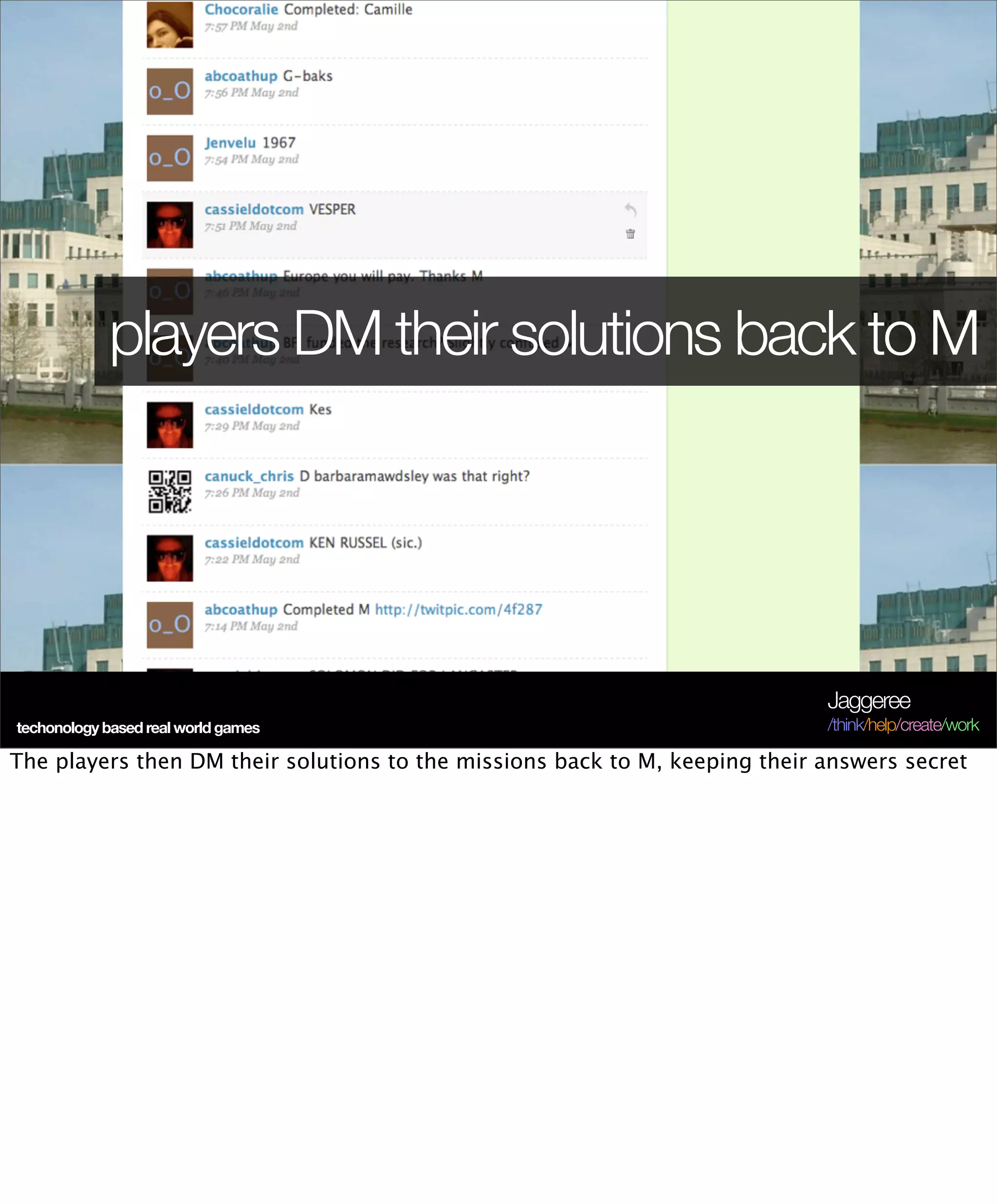 players DM their solutions back to M




                                                                             Jaggeree
techonology based real world games                                           /think/help/create/work

The players then DM their solutions to the missions back to M, keeping their answers secret
 