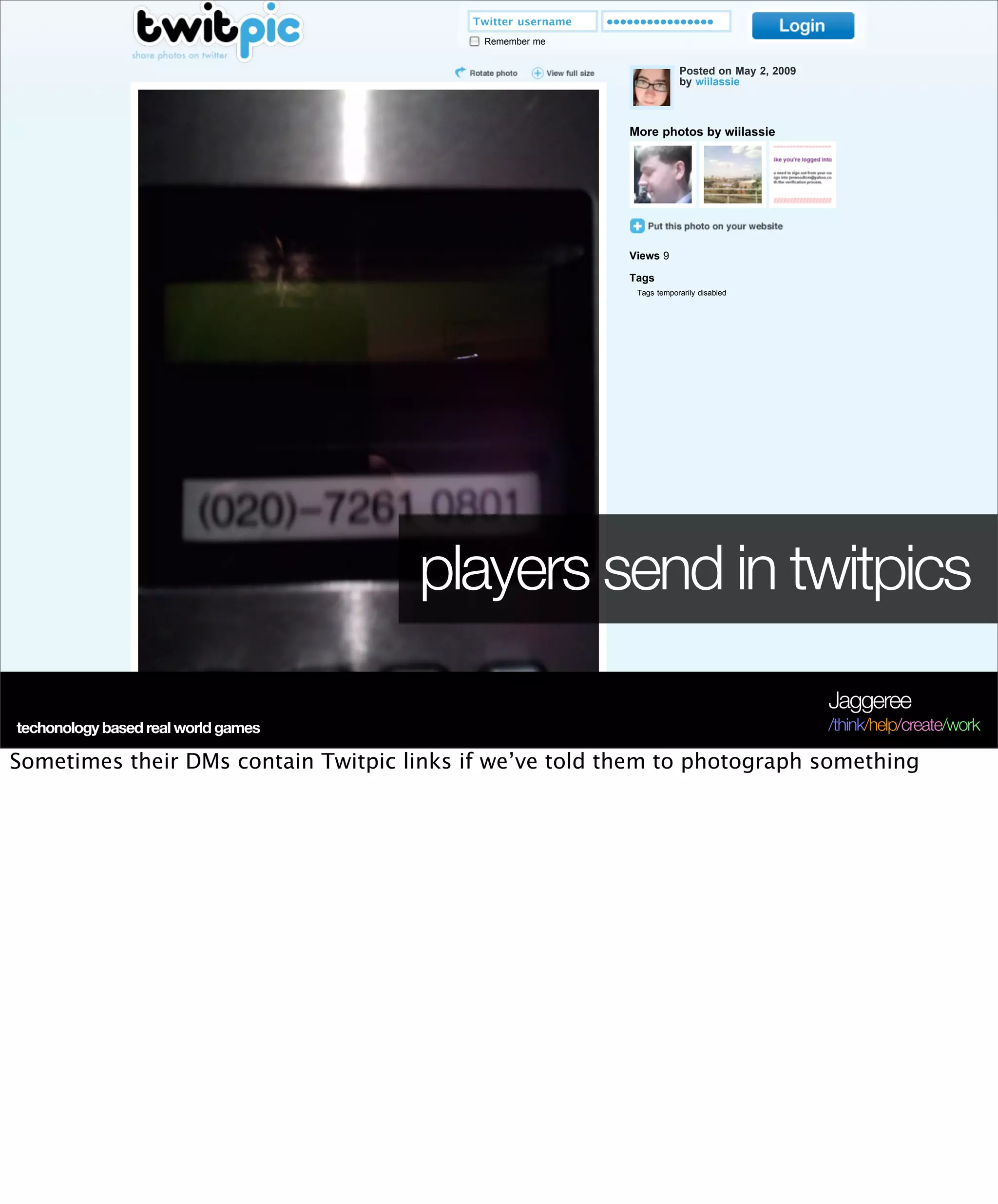 Twitter username   ••••••••••••••••
                                                                               Remember me


                                                                                                                Posted on May 2, 2009
                                                                                                                by wiilassie



                                                                                                    More photos by wiilassie




                                                                                                    Views 9

                                                                                                    Tags
                                                                                                     Tags temporarily disabled




                                                                       players send in twitpics
                                                                                                                                          Jaggeree
techonology based real world games                                                                                                        /think/help/create/work
                                                   Login to leave a comment
Sometimes their DMs contain Twitpic links if we’ve told them to photograph something
               ©2009 Twitpic Inc, All Rights Reserved                                                             Home Blog API FAQ Terms Contact
 