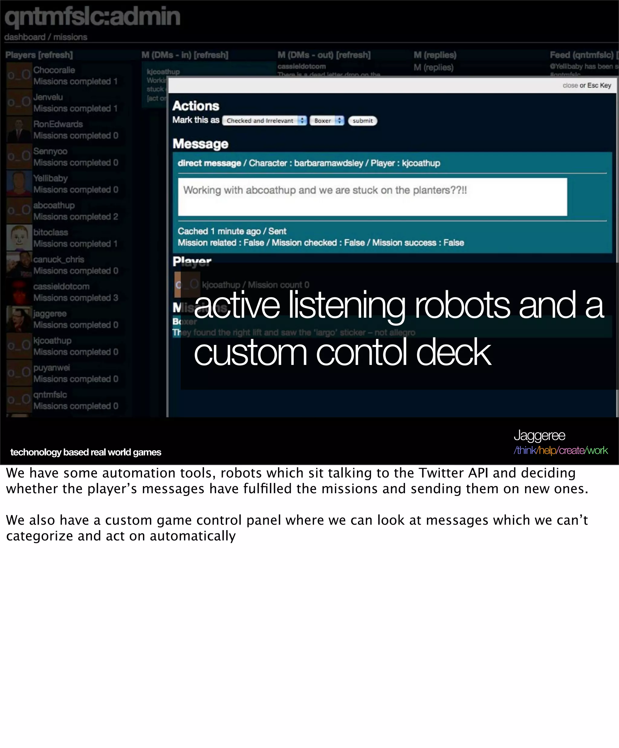 active listening robots and a
                                     custom contol deck
                                                                           Jaggeree
techonology based real world games                                         /think/help/create/work

We have some automation tools, robots which sit talking to the Twitter API and deciding
whether the player’s messages have fulﬁlled the missions and sending them on new ones.

We also have a custom game control panel where we can look at messages which we can’t
categorize and act on automatically
 
