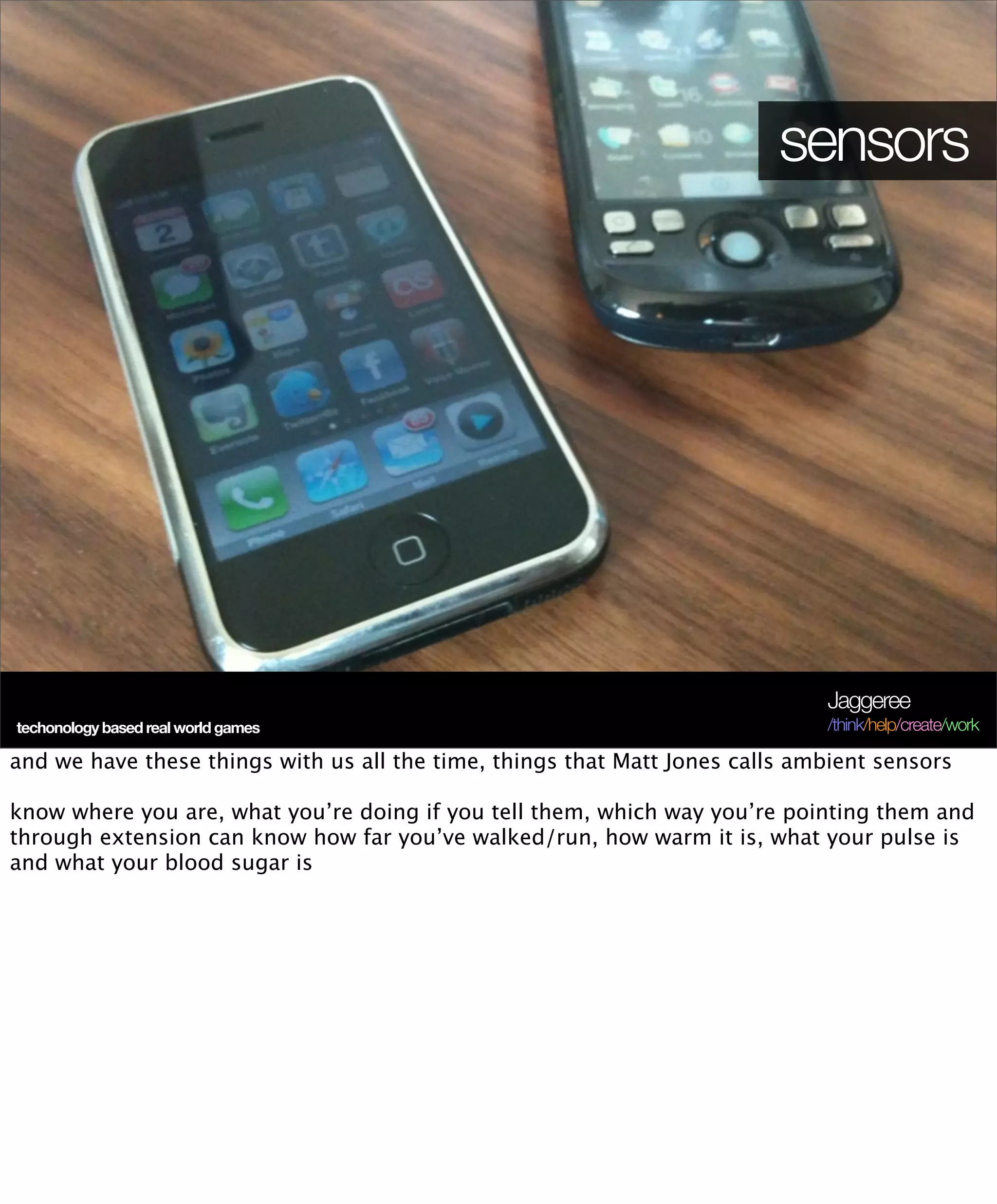 sensors




                                                                              Jaggeree
techonology based real world games                                            /think/help/create/work

and we have these things with us all the time, things that Matt Jones calls ambient sensors

know where you are, what you’re doing if you tell them, which way you’re pointing them and
through extension can know how far you’ve walked/run, how warm it is, what your pulse is
and what your blood sugar is
 