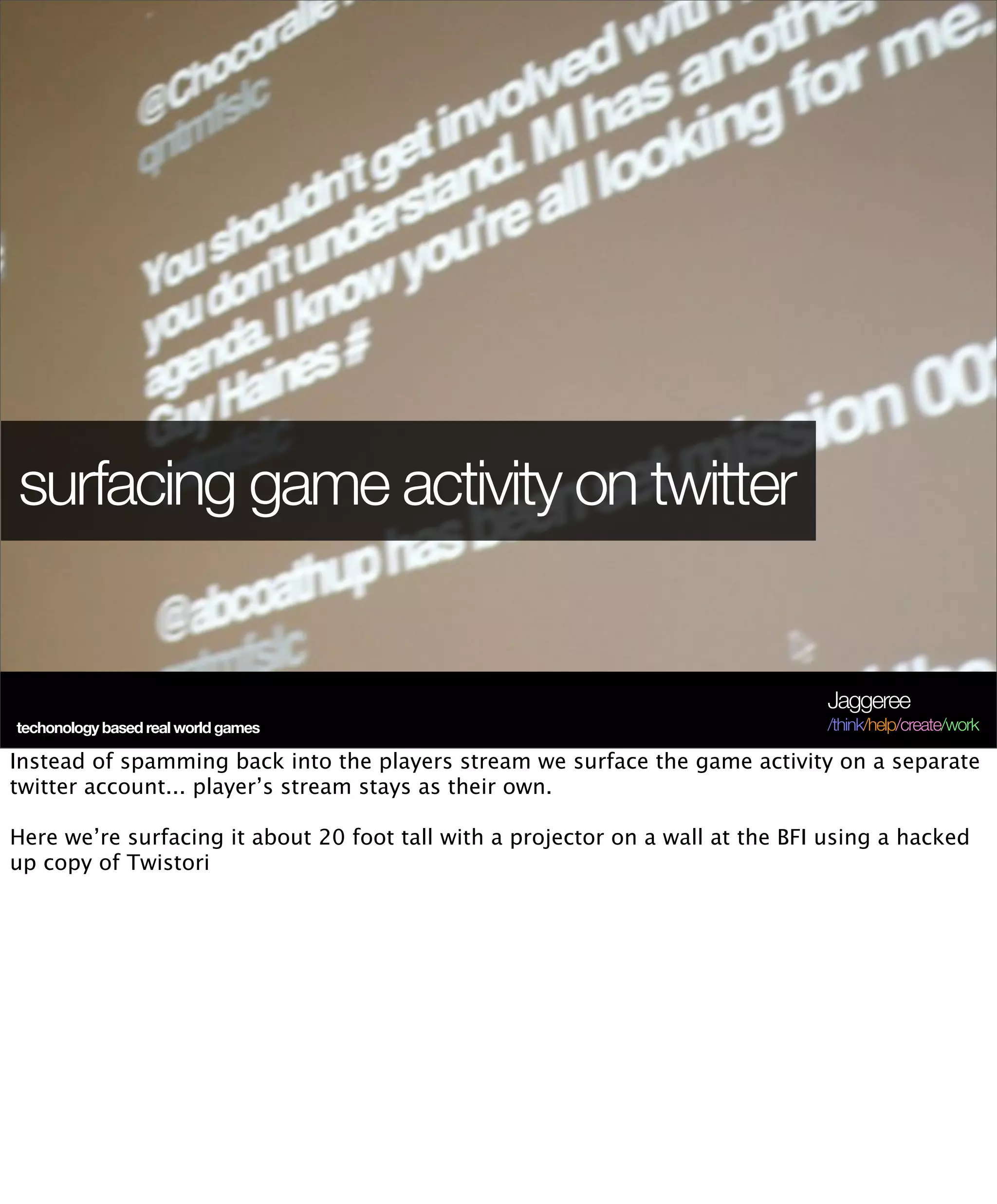 surfacing game activity on twitter


                                                                                Jaggeree
techonology based real world games                                              /think/help/create/work

Instead of spamming back into the players stream we surface the game activity on a separate
twitter account... player’s stream stays as their own.

Here we’re surfacing it about 20 foot tall with a projector on a wall at the BFI using a hacked
up copy of Twistori
 