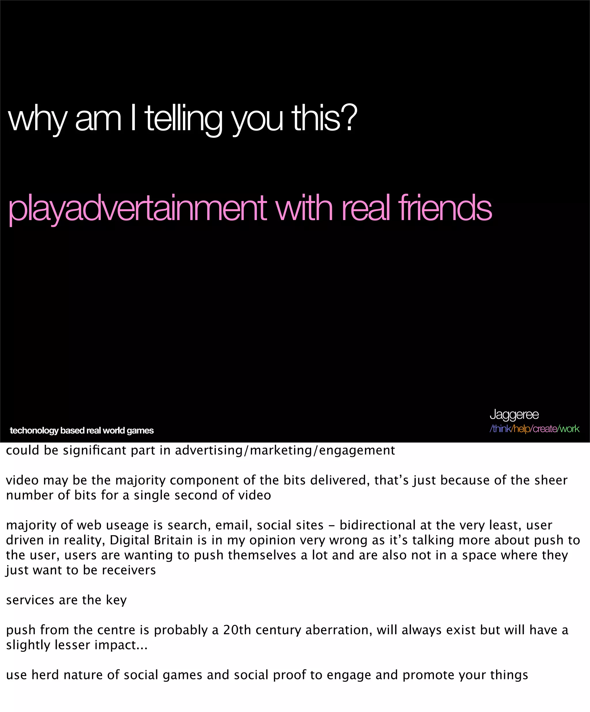 why am I telling you this?

playadvertainment with real friends




                                                                                 Jaggeree
techonology based real world games                                               /think/help/create/work

could be signiﬁcant part in advertising/marketing/engagement

video may be the majority component of the bits delivered, that’s just because of the sheer
number of bits for a single second of video

majority of web useage is search, email, social sites - bidirectional at the very least, user
driven in reality, Digital Britain is in my opinion very wrong as it’s talking more about push to
the user, users are wanting to push themselves a lot and are also not in a space where they
just want to be receivers

services are the key

push from the centre is probably a 20th century aberration, will always exist but will have a
slightly lesser impact...

use herd nature of social games and social proof to engage and promote your things
 
