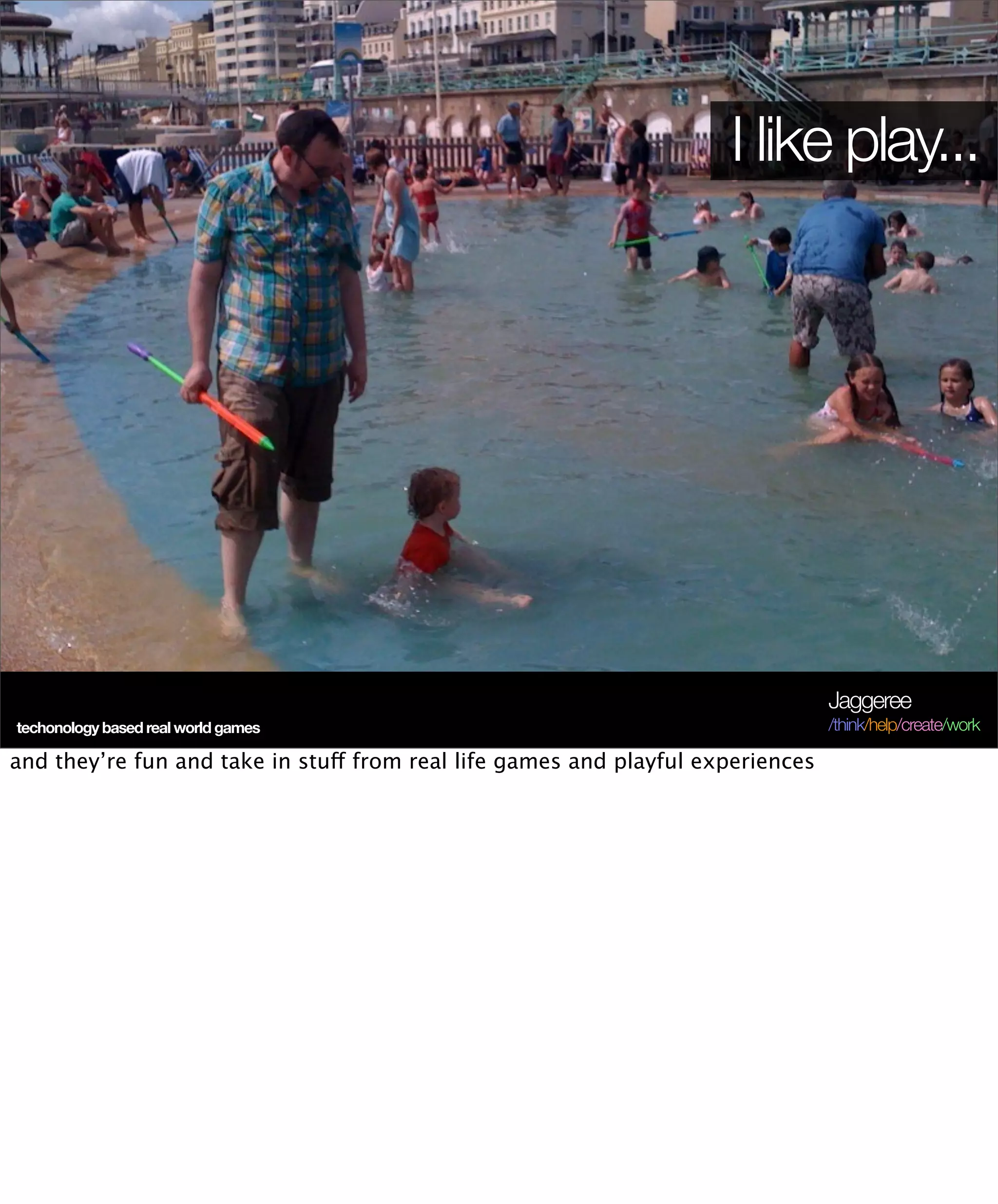 I like play...




                                                                                 Jaggeree
techonology based real world games                                               /think/help/create/work

and they’re fun and take in stuff from real life games and playful experiences
 