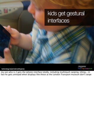 kids get gestural
                                                interfaces




                                                                                Jaggeree
techonology based real world games                                              /think/help/create/work

my son who is 2 gets the iphone interface totally, including multitouch swiping, tilting... in
fact he gets annoyed when displays like those at the London Transport museum don’t swipe
 