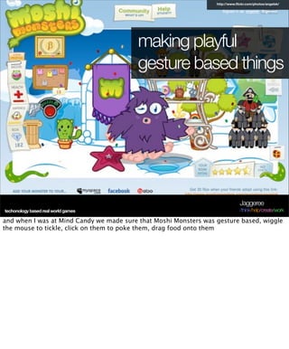 http://www.ﬂickr.com/photos/angelsk/




                                          making playful
                                          gesture based things




                                                                               Jaggeree
techonology based real world games                                             /think/help/create/work

and when I was at Mind Candy we made sure that Moshi Monsters was gesture based, wiggle
the mouse to tickle, click on them to poke them, drag food onto them
 
