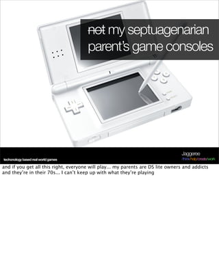 not my septuagenarian
                                       parent’s game consoles




                                                                                 Jaggeree
techonology based real world games                                               /think/help/create/work

and if you get all this right, everyone will play... my parents are DS lite owners and addicts
and they’re in their 70s... I can’t keep up with what they’re playing
 