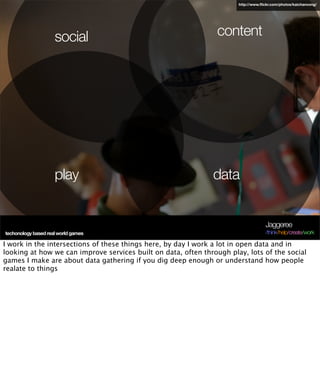 http://www.ﬂickr.com/photos/kaichanvong/




                     social                                     content




                     play                                      data


                                                                                    Jaggeree
techonology based real world games                                                  /think/help/create/work

I work in the intersections of these things here, by day I work a lot in open data and in
looking at how we can improve services built on data, often through play, lots of the social
games I make are about data gathering if you dig deep enough or understand how people
realate to things
 
