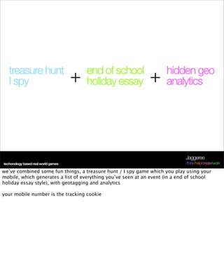 treasure hunt                         end of school               hidden geo
   I spy                             +   holiday essay        +      analytics




                                                                             Jaggeree
techonology based real world games                                           /think/help/create/work

we’ve combined some fun things, a treasure hunt / I spy game which you play using your
mobile, which generates a list of everything you’ve seen at an event (in a end of school
holiday essay style), with geotagging and analytics

your mobile number is the tracking cookie
 