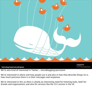 Jaggeree
 techonology based real world games
Terra Future 09                                                                    /think/help/create/work

We’re also kind of interested in Twitter... microblogging/persistent

We’re interested in where and how people use it and also in how they describe things on it,
how much precision there is in their messages and responses

We’re interested in this as there is clearly an interesting need for listening tools, both for
brands and organisations and also for services like the 311 service in the US
 