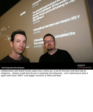 Jaggeree
techonology based real world games                                              /think/help/create/work

collaboration with David Varela, game has a story arc, a set of missions and also had an
endgame... players could also be put in jeopardy (not physical)... we’re planning to play it
again with more “NPCs” and bigger missions at Hide and Seek
 