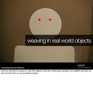 weaving in real world objects



                                                                               Jaggeree
techonology based real world games                                             /think/help/create/work

And we wanted to weave in real life objects like this toilet door graphic we added red dots to
and turned into an assasination target
 