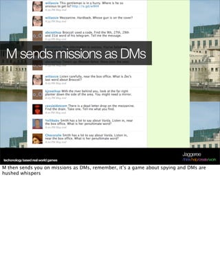 M sends missions as DMs




                                                                         Jaggeree
techonology based real world games                                       /think/help/create/work

M then sends you on missions as DMs, remember, it’s a game about spying and DMs are
hushed whispers
 