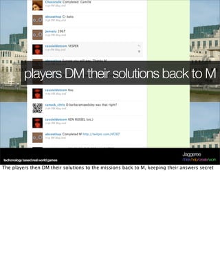 players DM their solutions back to M




                                                                             Jaggeree
techonology based real world games                                           /think/help/create/work

The players then DM their solutions to the missions back to M, keeping their answers secret
 