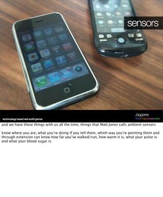 sensors




                                                                              Jaggeree
techonology based real world games                                            /think/help/create/work

and we have these things with us all the time, things that Matt Jones calls ambient sensors

know where you are, what you’re doing if you tell them, which way you’re pointing them and
through extension can know how far you’ve walked/run, how warm it is, what your pulse is
and what your blood sugar is
 